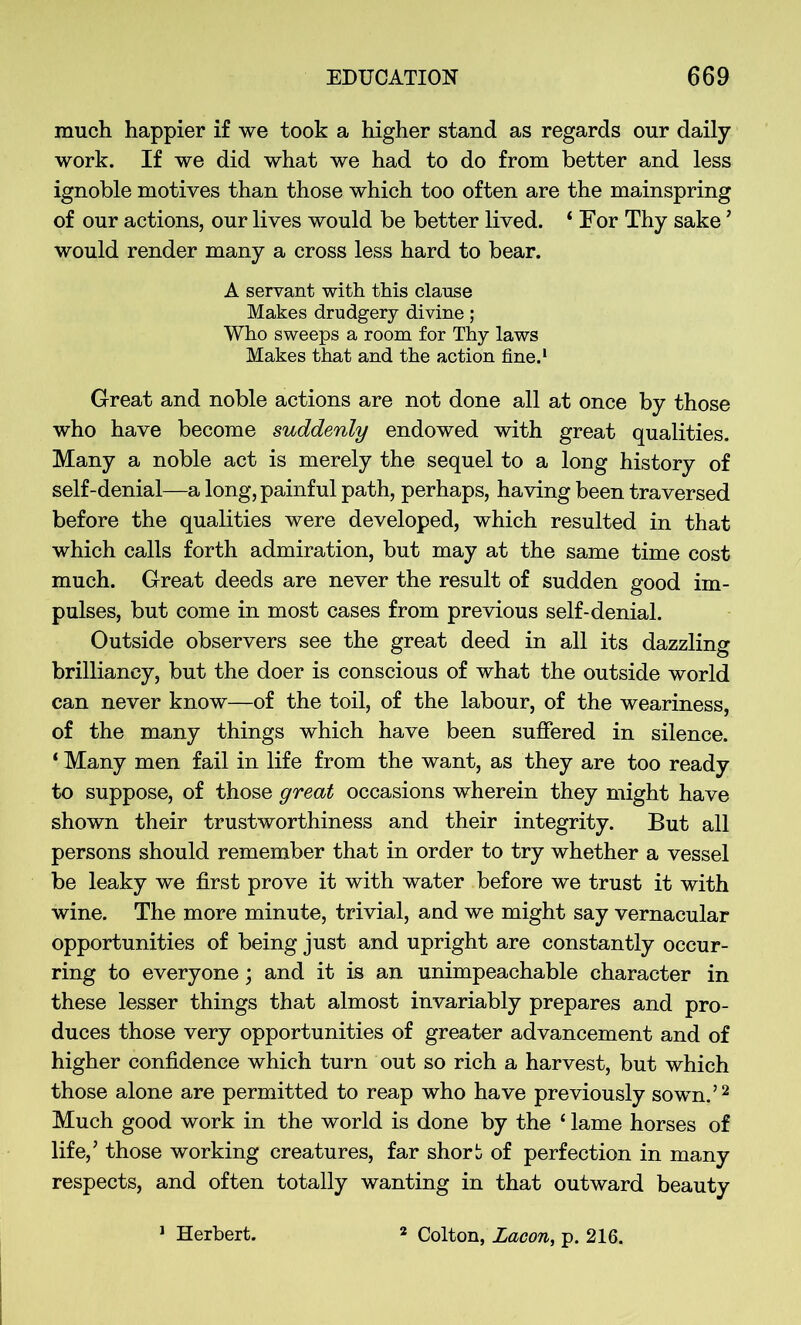 much happier if we took a higher stand as regards our daily work. If we did what we had to do from better and less ignoble motives than those which too often are the mainspring of our actions, our lives would be better lived. ‘ For Thy sake ’ would render many a cross less hard to bear. A servant with this clause Makes drudgery divine; Who sweeps a room for Thy laws Makes that and the action fine.1 Great and noble actions are not done all at once by those who have become suddenly endowed with great qualities. Many a noble act is merely the sequel to a long history of self-denial—a long, painful path, perhaps, having been traversed before the qualities were developed, which resulted in that which calls forth admiration, but may at the same time cost much. Great deeds are never the result of sudden good im- pulses, but come in most cases from previous self-denial. Outside observers see the great deed in all its dazzling brilliancy, but the doer is conscious of what the outside world can never know—of the toil, of the labour, of the weariness, of the many things which have been suffered in silence. * Many men fail in life from the want, as they are too ready to suppose, of those great occasions wherein they might have shown their trustworthiness and their integrity. But all persons should remember that in order to try whether a vessel be leaky we first prove it with water before we trust it with wine. The more minute, trivial, and we might say vernacular opportunities of being just and upright are constantly occur- ring to everyone; and it is an unimpeachable character in these lesser things that almost invariably prepares and pro- duces those very opportunities of greater advancement and of higher confidence which turn out so rich a harvest, but which those alone are permitted to reap who have previously sown.’2 Much good work in the world is done by the ‘ lame horses of life,’ those working creatures, far short of perfection in many respects, and often totally wanting in that outward beauty