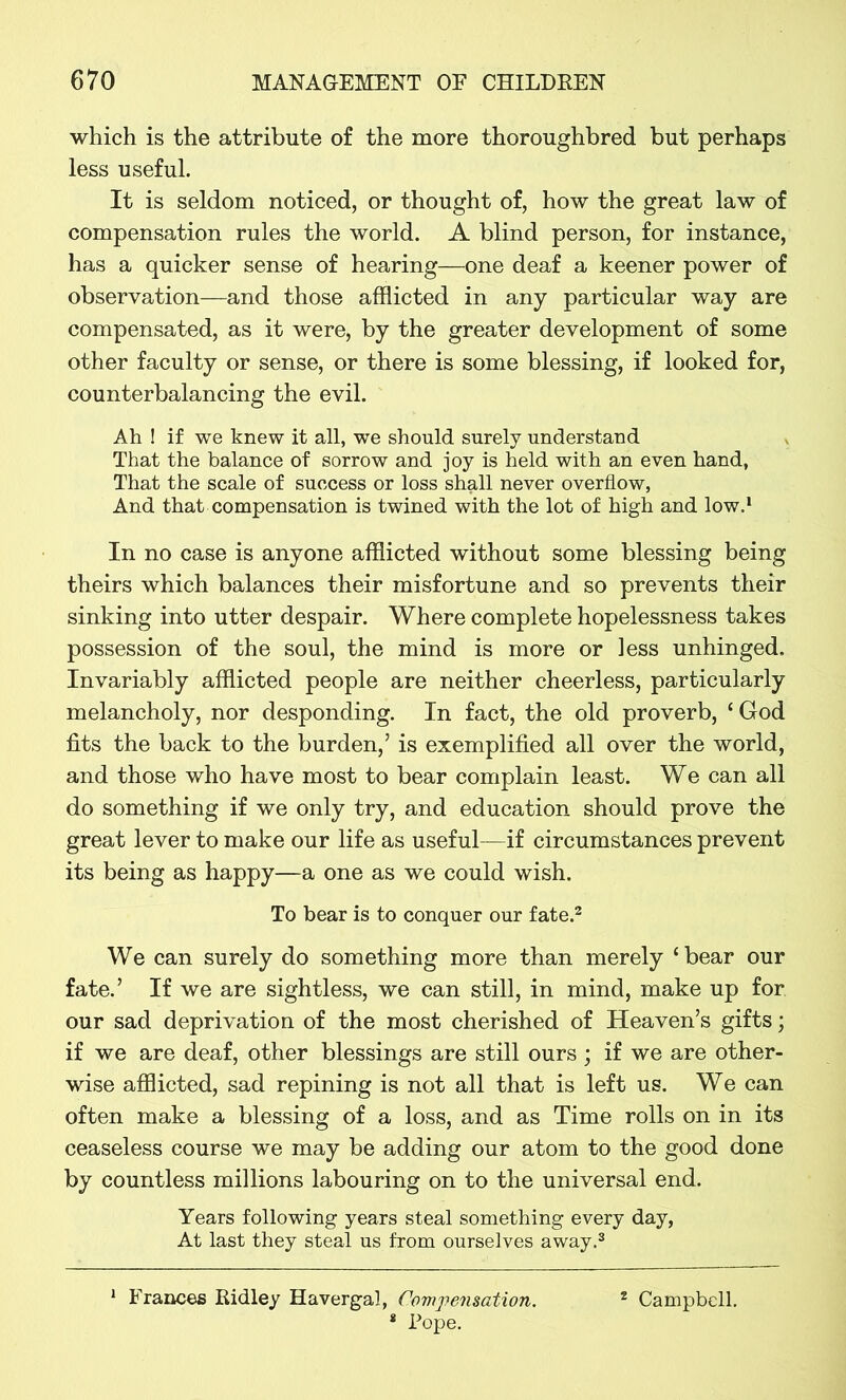 which is the attribute of the more thoroughbred but perhaps less useful. It is seldom noticed, or thought of, how the great law of compensation rules the world. A blind person, for instance, has a quicker sense of hearing—one deaf a keener power of observation—and those afflicted in any particular way are compensated, as it were, by the greater development of some other faculty or sense, or there is some blessing, if looked for, counterbalancing the evil. Ah ! if we knew it all, we should surely understand That the balance of sorrow and joy is held with an even hand, That the scale of success or loss shall never overflow, And that compensation is twined with the lot of high and low.1 In no case is anyone afflicted without some blessing being theirs which balances their misfortune and so prevents their sinking into utter despair. Where complete hopelessness takes possession of the soul, the mind is more or less unhinged. Invariably afflicted people are neither cheerless, particularly melancholy, nor desponding. In fact, the old proverb, ‘ God fits the back to the burden,’ is exemplified all over the world, and those who have most to bear complain least. We can all do something if we only try, and education should prove the great lever to make our life as useful—if circumstances prevent its being as happy—a one as we could wish. To bear is to conquer our fate.2 We can surely do something more than merely ‘bear our fate.’ If we are sightless, we can still, in mind, make up for our sad deprivation of the most cherished of Heaven’s gifts; if we are deaf, other blessings are still ours ; if we are other- wise afflicted, sad repining is not all that is left us. We can often make a blessing of a loss, and as Time rolls on in its ceaseless course we may be adding our atom to the good done by countless millions labouring on to the universal end. Years following years steal something every day, At last they steal us from ourselves away.3 1 Frances Ridley Havergal, Compensation. * Pope. 2 Campbell.