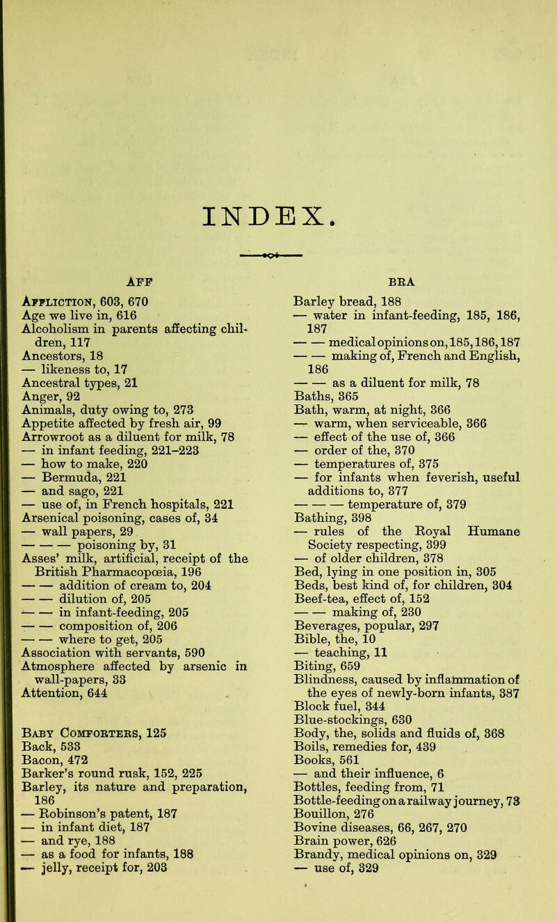 INDEX AFF Affliction, 603, 670 Age we live in, 616 Alcoholism in parents affecting chil- dren, 117 Ancestors, 18 — likeness to, 17 Ancestral types, 21 Anger, 92 Animals, duty owing to, 273 Appetite affected by fresh air, 99 Arrowroot as a diluent for milk, 78 — in infant feeding, 221-223 — how to make, 220 — Bermuda, 221 — and sago, 221 — use of, in French hospitals, 221 Arsenical poisoning, cases of, 34 — wall papers, 29 poisoning by, 31 Asses’ milk, artificial, receipt of the British Pharmacopoeia, 196 addition of cream to, 204 dilution of, 205 A in infant-feeding, 205 composition of, 206 where to get, 205 Association with servants, 590 Atmosphere affected by arsenic in wall-papers, 33 Attention, 644 Baby Comforters, 125 Back, 533 Bacon, 472 Barker’s round rusk, 152, 225 Barley, its nature and preparation, 186 — Robinson’s patent, 187 — in infant diet, 187 — and rye, 188 — as a food for infants, 188 —- jelly, receipt for, 203 BRA Barley bread, 188 ’— water in infant-feeding, 185, 186, 187 medical opinions on, 185,186,187 making of, French and English, 186 as a diluent for milk, 78 Baths, 365 Bath, warm, at night, 366 — warm, when serviceable, 366 — effect of the use of, 366 — order of the, 370 — temperatures of, 375 — for infants when feverish, useful additions to, 377 temperature of, 379 Bathing, 398 — rules of the Royal Humane Society respecting, 399 — of older children, 378 Bed, lying in one position in, 305 Beds, best kind of, for children, 304 Beef-tea, effect of, 152 making of, 230 Beverages, popular, 297 Bible, the, 10 — teaching, 11 Biting, 659 Blindness, caused by inflammation of the eyes of newly-born infants, 387 Block fuel, 344 Blue-stockings, 630 Body, the, solids and fluids of, 368 Boils, remedies for, 439 Books, 561 — and their influence, 6 Bottles, feeding from, 71 Bottle-feeding on a railway j ourney, 73 Bouillon, 276 Bovine diseases, 66, 267, 270 Brain power, 626 Brandy, medical opinions on, 329 — use of, 329