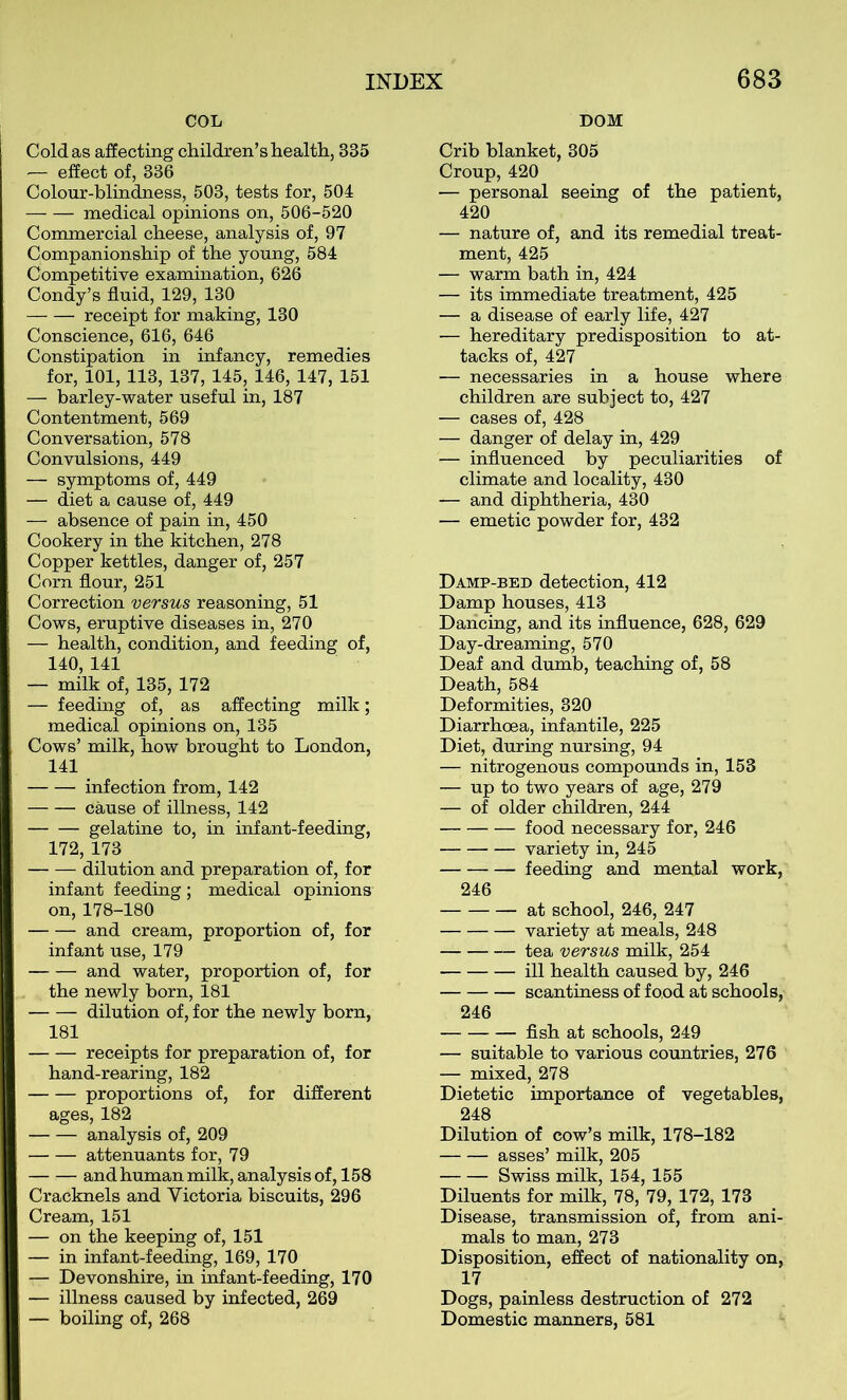 COL DOM Cold as affecting children’s health, 335 — effect of, 336 Colour-blindness, 503, tests for, 504 medical opinions on, 506-520 Commercial cheese, analysis of, 97 Companionship of the young, 584 Competitive examination, 626 Condy’s fluid, 129, 130 receipt for making, 130 Conscience, 616, 646 Constipation in infancy, remedies for, 101, 113, 137, 145, 146, 147, 151 — barley-water useful in, 187 Contentment, 569 Conversation, 578 Convulsions, 449 — symptoms of, 449 — diet a cause of, 449 — absence of pain in, 450 Cookery in the kitchen, 278 Copper kettles, danger of, 257 Corn flour, 251 Correction versus reasoning, 51 Cows, eruptive diseases in, 270 — health, condition, and feeding of, 140, 141 — milk of, 135, 172 — feeding of, as affecting milk; medical opinions on, 135 Cows’ milk, how brought to London, 141 infection from, 142 cause of illness, 142 gelatine to, in infant-feeding, 172, 173 dilution and preparation of, for infant feeding; medical opinions on, 178-180 and cream, proportion of, for infant use, 179 and water, proportion of, for the newly born, 181 dilution of, for the newly born, 181 receipts for preparation of, for hand-rearing, 182 proportions of, for different ages, 182 analysis of, 209 attenuants for, 79 and human milk, analysis of, 158 Cracknels and Victoria biscuits, 296 Cream, 151 — on the keeping of, 151 — in infant-feeding, 169, 170 — Devonshire, in infant-feeding, 170 — illness caused by infected, 269 — boiling of, 268 Crib blanket, 305 Croup, 420 — personal seeing of the patient, 420 — nature of, and its remedial treat- ment, 425 — warm bath in, 424 — its immediate treatment, 425 — a disease of early life, 427 — hereditary predisposition to at- tacks of, 427 — necessaries in a house where children are subject to, 427 — cases of, 428 — danger of delay in, 429 — influenced by peculiarities of climate and locality, 430 — and diphtheria, 430 — emetic powder for, 432 Damp-bed detection, 412 Damp houses, 413 Dancing, and its influence, 628, 629 Day-dreaming, 570 Deaf and dumb, teaching of, 58 Death, 584 Deformities, 320 Diarrhoea, infantile, 225 Diet, during nursing, 94 — nitrogenous compounds in, 153 — up to two years of age, 279 — of older children, 244 food necessary for, 246 variety in, 245 feeding and mental work, 246 at school, 246, 247 variety at meals, 248 tea versus milk, 254 ill health caused by, 246 scantiness of food at schools, 246 fish at schools, 249 — suitable to various countries, 276 — mixed, 278 Dietetic importance of vegetables, 248 Dilution of cow’s milk, 178-182 asses’ milk, 205 Swiss milk, 154, 155 Diluents for milk, 78, 79, 172, 173 Disease, transmission of, from ani- mals to man, 273 Disposition, effect of nationality on, 17 Dogs, painless destruction of 272 Domestic maimers, 581