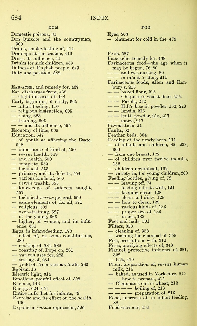 DOM Domestic poisons, 31 Don Quixote and the countryman, 309 Drains, smoke-testing of, 414 Drainage at the seaside, 416 Dress, its influence, 41 Drinks for sick children, 433 Dulness of English people, 649 Duty and position, 582 Ear-ache, and remedy for, 437 Ear, discharges from, 438 — slight diseases of, 438 Early beginning of study, 665 — infant-feeding, 110 — religious instruction, 605 — rising, 623 — training, 605 and its influence, 595 Economy of time, 639 Education, 547 — of youth as affecting the State, 548 — importance of kind of, 550 — versus health, 549 — and health, 550 — complete, 552 — technical, 553 — primary, and its defects, 554 — various kinds of, 560 — versus wealth, 555 — knowledge of subjects taught, 557 — technical versus general, 560 — same elements of, for all, 571 — religious, 599 — over-straining, 627 — of the young, 665 — higher, of women, and its influ- ence, 634 Eggs, in infant-feeding, 178 — effect of, on some constitutions, 280 — cooking of, 281, 282 — roasting of, Pope on, 281 — various uses for, 283 — testing of, 284 — yield of, from various fowls, 285 Egoism, 16 Electric light, 314 Emotions, painful effect of, 308 Enemas, 146 Energy, 624, 651 Entire milk diet for infants, 79 Exercise and its effect on the health, 100 Expansion versus repression, 596 FOO Eyes, 503 — ointment for cold in the, 479 Face, 527 Face-ache, remedy for, 438 Farinaceous food—the age when it may be begun, 76-80 and wet-nursing, 80 in infant-feeding, 211 Farinaceous foods, Allen and Han- bury’s, 215 baked flour, 215 Chapman’s wheat flour, 212 Farola, 212 Hill’s biscuit powder, 152, 220 lentils, 216 lentil powder, 216, 217 maize, 217 Favouritism, 24 Faults, 62 Feather beds, 304 Feeding of the newly-born, 111 — of infants and children, 82, 238, 300 — from one breast, 122 — of children over twelve months, 152 — children recumbent, 132 — variety in, for young children, 280 Feeding-bottles, giving of, 72 leaving off, 74 feeding infants with, 121 keeping clean, 128 clean and dirty, 128 how to clean, 129 various kinds of, 133 proper size of, 133 in use, 133 Feet and nails, 501 Filters, 358 — cleaning of, 358 — washing the charcoal of, 358 Fire, precautions with, 312 Fires, purifying effects of, 343 Flannel, protective influence of, 321, 322 — belt, 419 Flour, preparation of, versus human milk, 214 — baked, as used in Yorkshire, 215 how to prepare, 215 — Chapman’s entire wheat, 212 boiling of, 213 preparation of, 213 Food, increase of, in infant-feeding, 88 Food-warmers, 134