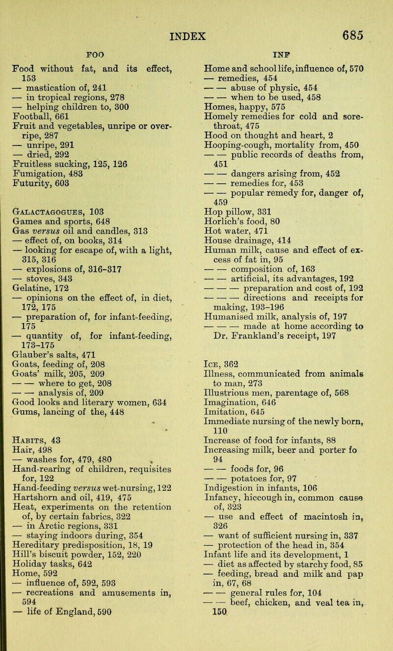 POO Food without fat, and its effect, 153 — mastication of, 241 — in tropical regions, 278 — helping children to, 300 Football, 661 Fruit and vegetables, unripe or over- ripe, 287 — unripe, 291 — dried, 292 Fruitless sucking, 125, 126 Fumigation, 483 Futurity, 603 Galactagogues, 103 Games and sports, 648 Gas versus oil and candles, 313 — effect of, on books, 314 — looking for escape of, with a light, 315, 316 — explosions of, 316-317 — stoves, 343 Gelatine, 172 — opinions on the effect of, in diet, 172, 175 — preparation of, for infant-feeding, 175 — quantity of, for infant-feeding, 173-175 Glauber’s salts, 471 Goats, feeding of, 208 Goats’ milk, 205, 209 where to get, 208 ■ analysis of, 209 Good looks and literary women, 634 Gums, lancing of the, 448 Habits, 43 Hair, 498 — washes for, 479, 480 Hand-rearing of children, requisites for, 122 Hand-feeding versus wet-nursing, 122 Hartshorn and oil, 419, 475 Heat, experiments on the retention of, by certain fabrics, 322 — in Arctic regions, 331 — staying indoors during, 354 Hereditary predisposition, 18, 19 Hill’s biscuit powder, 152, 220 Holiday tasks, 642 Home, 592 — influence of, 592, 593 — recreations and amusements in, 594 — life of England, 590 INP Home and school life, influence of, 570 — remedies, 454 abuse of physic, 454 when to be used, 458 Homes, happy, 575 Homely remedies for cold and sore- throat, 475 Hood on thought and heart, 2 Hooping-cough, mortality from, 450 public records of deaths from, 451 dangers arising from, 452 remedies for, 453 popular remedy for, danger of, 459 Hop pillow, 331 Horlich’s food, 80 Hot water, 471 House drainage, 414 Human milk, cause and effect of ex- cess of fat in, 95 composition of, 163 artificial, its advantages, 192 preparation and cost of, 192 directions and receipts for making, 193-196 Humanised milk, analysis of, 197 made at home according to Dr. Frankland’s receipt, 197 Ice, 362 Illness, communicated from animals to man, 273 Illustrious men, parentage of, 568 Imagination, 646 Imitation, 645 Immediate nursing of the newly born, 110 Increase of food for infants, 88 Increasing milk, beer and porter fo 94 foods for, 96 —- — potatoes for, 97 Indigestion in infants, 106 Infancy, hiccough in, common cause of, 323 — use and effect of macintosh in, 326 — want of sufficient nursing in, 337 — protection of the head in, 354 Infant life and its development, 1 — diet as affected by starchy food, 85 — feeding, bread and milk and pap in, 67, 68 general rules for, 104 beef, chicken, and veal tea in, 150