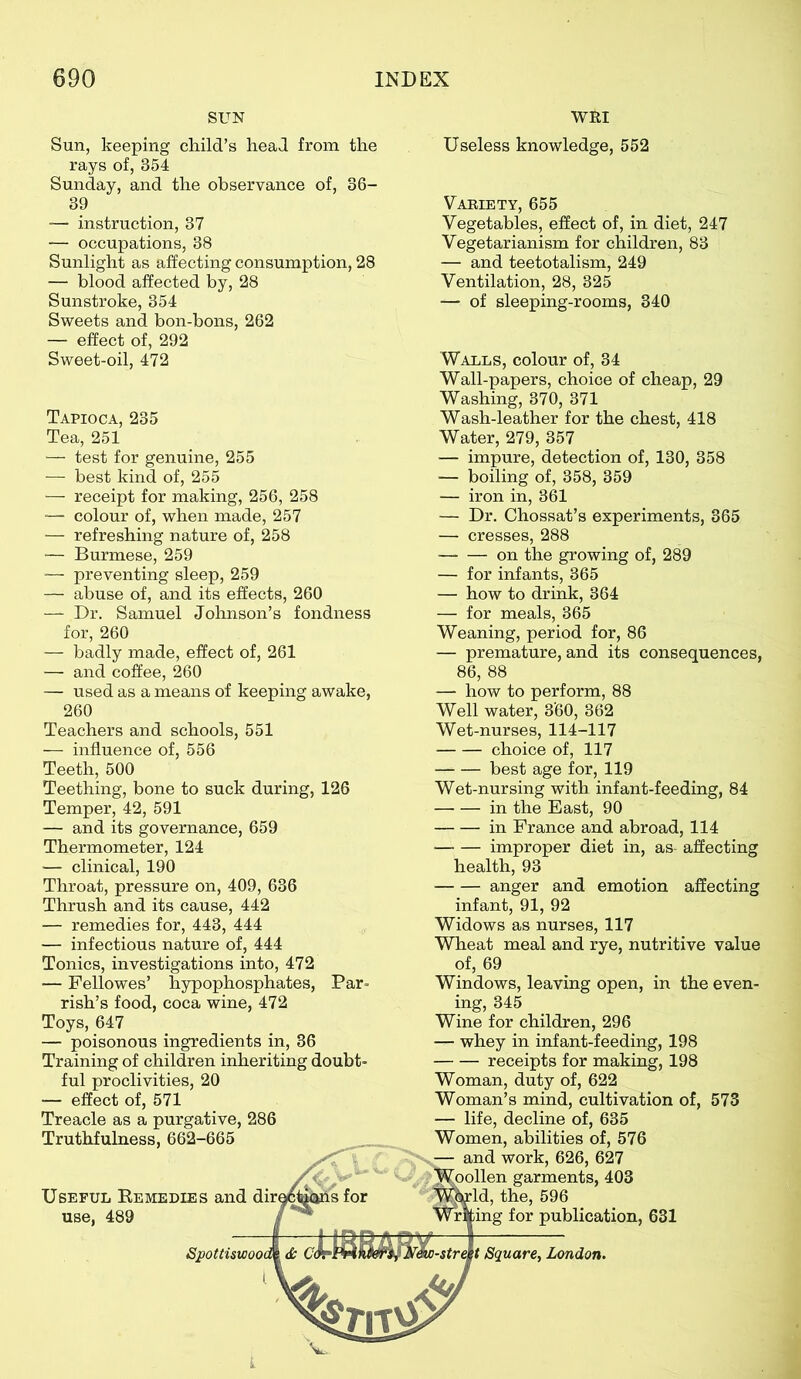SUN Sun, keeping child’s head from the rays of, 354 Sunday, and the observance of, 36- 39 — instruction, 37 — occupations, 38 Sunlight as affecting consumption, 28 — blood affected by, 28 Sunstroke, 354 Sweets and bon-bons, 262 — effect of, 292 Sweet-oil, 472 Tapioca, 235 Tea, 251 — test for genuine, 255 — best kind of, 255 — receipt for making, 256, 258 — colour of, when made, 257 — refreshing nature of, 258 — Burmese, 259 ■— preventing sleep, 259 — abuse of, and its effects, 260 — Dr. Samuel Johnson’s fondness for, 260 — badly made, effect of, 261 — and coffee, 260 — used as a means of keeping awake, 260 Teachers and schools, 551 — influence of, 556 Teeth, 500 Teething, bone to suck during, 126 Temper, 42, 591 — and its governance, 659 Thermometer, 124 — clinical, 190 Throat, pressure on, 409, 636 Thrush and its cause, 442 — remedies for, 443, 444 — infectious nature of, 444 Tonics, investigations into, 472 — Fellowes’ hypophosphates, Par- rish’s food, coca wine, 472 Toys, 647 — poisonous ingredients in, 36 Training of children inheriting doubt- ful proclivities, 20 — effect of, 571 Treacle as a purgative, 286 Truthfulness, 662-665 WRI Useful Bemedies and dir< use, 489 Spottiswoo t Square, London. Useless knowledge, 552 Variety, 655 Vegetables, effect of, in diet, 247 Vegetarianism for children, 83 — and teetotalism, 249 Ventilation, 28, 325 — of sleeping-rooms, 340 Walls, colour of, 34 Wall-papers, choice of cheap, 29 Washing, 370, 371 Wash-leather for the chest, 418 Water, 279, 357 — impure, detection of, 130, 358 — boiling of, 358, 359 — iron in, 361 — Dr. Chossat’s experiments, 365 — cresses, 288 on the growing of, 289 — for infants, 365 — how to drink, 364 — for meals, 365 Weaning, period for, 86 — premature, and its consequences, 86, 88 — how to perform, 88 Well water, 360, 362 Wet-nurses, 114-117 choice of, 117 best age for, 119 Wet-nursing with infant-feeding, 84 in the East, 90 — — in France and abroad, 114 improper diet in, as affecting health, 93 anger and emotion affecting infant, 91, 92 Widows as nurses, 117 Wheat meal and rye, nutritive value of, 69 Windows, leaving open, in the even- ing, 345 Wine for children, 296 — whey in infant-feeding, 198 receipts for making, 198 Woman, duty of, 622 Woman’s mind, cultivation of, 573 — life, decline of, 635 Women, abilities of, 576 — and work, 626, 627 oollen garments, 403 Id, the, 596 ing for publication, 631