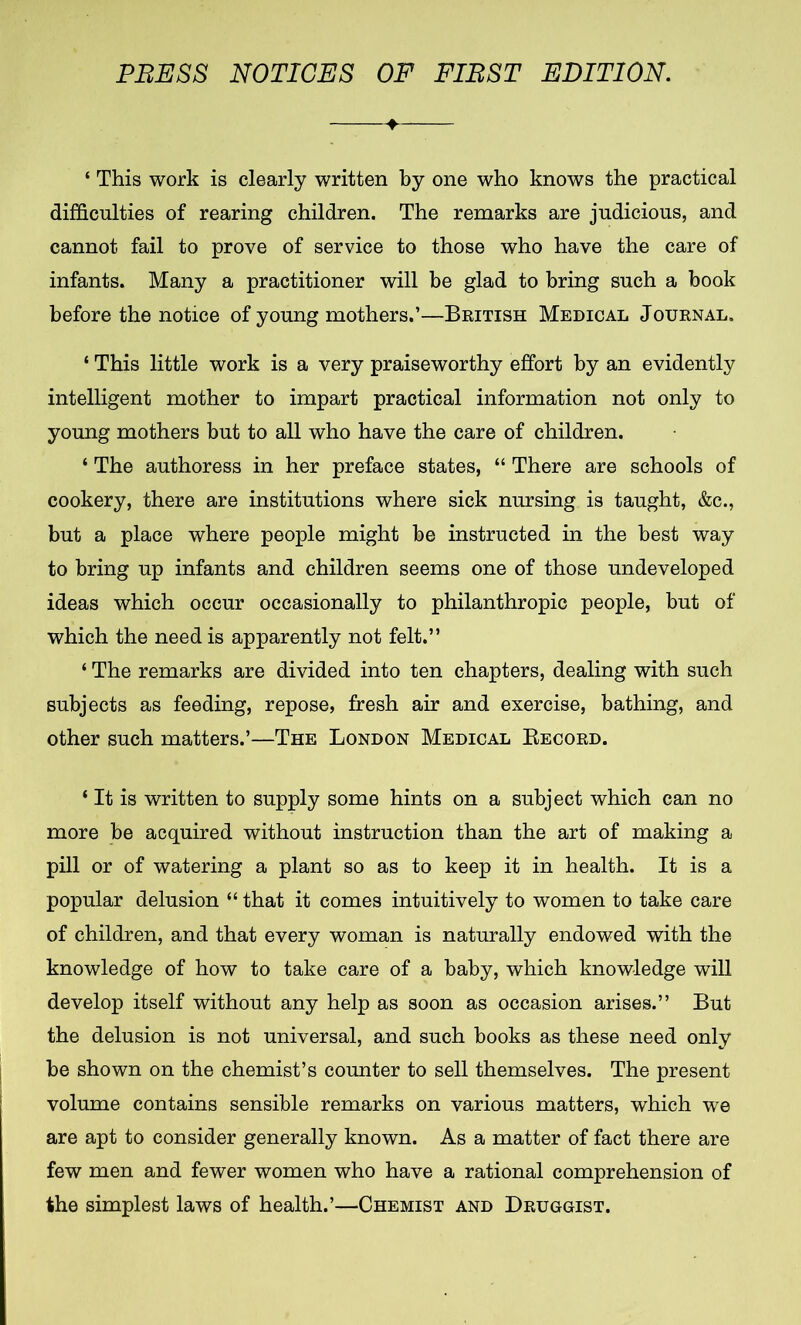 PRESS NOTICES OF FIRST EDITION. ‘ This work is clearly written by one who knows the practical difficulties of rearing children. The remarks are judicious, and cannot fail to prove of service to those who have the care of infants. Many a practitioner will be glad to bring such a book before the notice of young mothers.’—British Medical Journal. ‘ This little work is a very praiseworthy effort by an evidently intelligent mother to impart practical information not only to young mothers but to all who have the care of children. ‘ The authoress in her preface states, “ There are schools of cookery, there are institutions where sick nursing is taught, &c., but a place where people might be instructed in the best way to bring up infants and children seems one of those undeveloped ideas which occur occasionally to philanthropic people, but of which the need is apparently not felt.” ‘ The remarks are divided into ten chapters, dealing with such subjects as feeding, repose, fresh air and exercise, bathing, and other such matters.’—The London Medical Record. * It is written to supply some hints on a subject which can no more be acquired without instruction than the art of making a pill or of watering a plant so as to keep it in health. It is a popular delusion “ that it comes intuitively to women to take care of children, and that every woman is naturally endowed with the knowledge of how to take care of a baby, which knowledge will develop itself without any help as soon as occasion arises.” But the delusion is not universal, and such books as these need only be shown on the chemist’s counter to sell themselves. The present volume contains sensible remarks on various matters, which we are apt to consider generally known. As a matter of fact there are few men and fewer women who have a rational comprehension of the simplest laws of health.’—Chemist and Druggist.