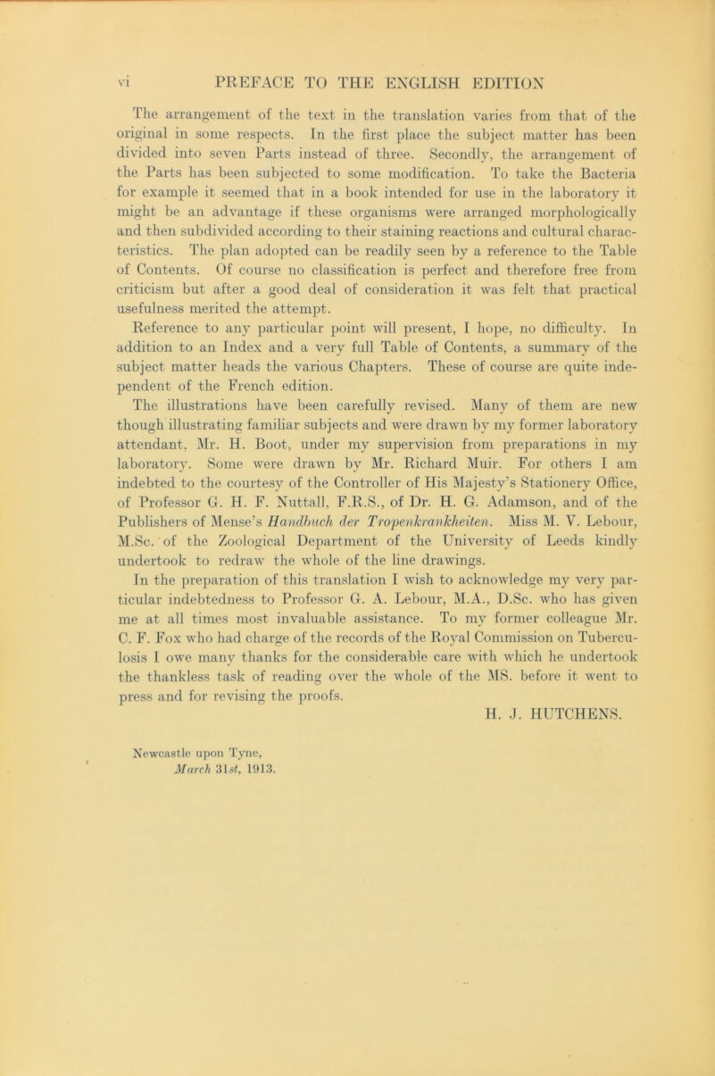 The arrangement of the text in the translation varies from that of the original in some respects. In the first place the subject matter has been divided into seven Parts instead of three. Secondly, the arrangement of the Parts has been subjected to some modification. To take the Bacteria for example it seemed that in a book intended for use in the laboratory it might be an advantage if these organisms were arranged morphologically and then subdivided according to their staining reactions and cultural charac- teristics. The plan adopted can be readily seen by a reference to the Table of Contents. Of course no classification is perfect and therefore free from criticism but after a good deal of consideration it was felt that practical usefulness merited the attempt. Reference to any particular point will present, I hope, no difficulty. In addition to an Index and a very full Table of Contents, a summary of the subject matter heads the various Chapters. These of course are quite inde- pendent of the French edition. The illustrations have been carefully revised. Many of them are new though illustrating familiar subjects and were drawn by my former laboratory attendant, Mr. H. Boot, under my supervision from preparations in my laboratory. Some were drawn by Mr. Richard Muir. For others I am indebted to the courtesy of the Controller of His Majesty’s Stationery Office, of Professor G. H. F. Nuttall, F.R.S., of Dr. H. G. Adamson, and of the Publishers of Mense’s Handbuch der TropenkranJcheiten. Miss M. V. Lebour, M.Sc. of the Zoological Department of the University of Leeds kindly undertook to redraw the whole of the line drawings. In the preparation of this translation I wish to acknowledge my very par- ticular indebtedness to Professor G. A. Lebour, M.A., D.Sc. who has given me at all times most invaluable assistance. To my former colleague Mr. C. F. Fox who had charge of the records of the Royal Commission on Tubercu- losis I owe many thanks for the considerable care with which he undertook the thankless task of reading over the whole of the MS. before it went to press and for revising the proofs. H. J. HUTCHENS. Newcastle upon Tyne, March 31st, 1913.