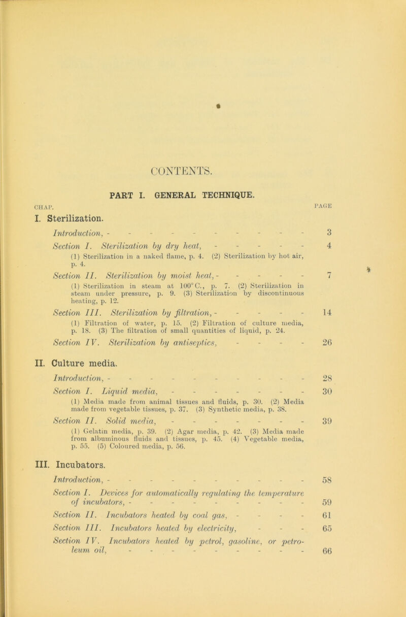 CONTENTS. PART I. GENERAL TECHNIQUE. CHAP. PAGE I. Sterilization. Introduction, --------- - 3 Section I. Sterilization by dry heat, ----- 4 (1) Sterilization in a naked dame, p. 4. (2) Sterilization by hot air, p. 4. H Section II. Sterilization by moist heat, ----- 7 (1) Sterilization in steam at 100° C., p. 7. (2) Sterilization in steam under pressure, p. 9. (3) Sterilization by discontinuous heating, p. 12. Section III. Sterilization by filtration, ----- 14 (1) Filtration of water, p. 15. (2) Filtration of culture media, p. 18. (3) The filtration of small quantities of liquid, p. 24. Section IV. Sterilization by antiseptics, 26 II. Culture media. Introduction, ---------- 28 Section I. Liquid media, ------- 30 (1) Media made from animal tissues and duids, p. 30. (2) Media made from vegetable tissues, p. 37. (3) Synthetic media, p. 38. Section II. Solid media, - -- -- --39 (1) Gelatin media, p. 39. (2) Agar media, p. 42. (3) Media made from albuminous duids and tissues, p. 45. (4) Vegetable media, p. 55. (5) Coloured media, p. 56. III. Incubators. Introduction, ---------- 58 Section I. Devices for automatically regulating the temperature of incubators, --------- 59 Section II. Incubators heated by coal gas, - - - - 61 Section III. Incubators heated by electricity, 65 Section IV. Incubators heated by petrol, gasoline, or petro- leum oil, 66