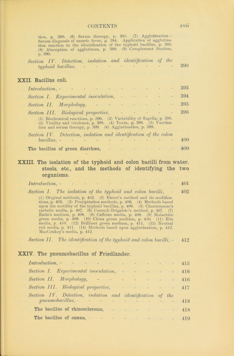 tion, p. 380. (6) Serum therapy, p. 383. (7) Agglutination — Serum-diagnosis of enteric fever, p. 384. Application of agglutina- tion reaction to the identification of the typhoid bacillus, p. 389. (8) Absorption of agglutinins, p. 389. (9) Complement fixation, p. 390. Section IV. Detection, isolation and identification of the typhoid bacillus, -------- 390 XXII. Bacillus coli. Introduction, ---------- 393 Section I. Experimental inoculation, ----- 394 Section II. Morphology, ------- 395 Section III. Biological properties, ----- 396 (1) Biochemical reactions, p. 396. (2) Variability of flagella, p. 398. (3) Vitality and virulence, p. 398. (4) Toxin, p. 398. (5) Vaccina- tion and serum therapy, p. 399. (6) Agglutination, p. 399. Section IV. Detection, isolation and identification of the colon bacillus, ---------- 400 The bacillus of green diarrhoea, ------ 400 XXIII. The isolation of the typhoid and colon bacilli from water, stools, etc., and the methods of identifying the two organisms. Introduction, - - - - - - - - - - 401 Section I. The isolation of the typhoid and colon bacilli, - 402 (1) Original methods, p. 402. (2) Eisner’s method and its modifica- tions^. 403. (3) Precipitation methods, p. 406. (4) Methods based upon the motility of the typhoid bacillus, p. 406. (5) Cliantemesse’s carbolic media, p. 407. (6) Conradi-Drigalski’s method, p. 407. (7) Endo’s medium, p. 408. (8) Caffeine media, p. 408. (9) Malachite green media, p. 409. (10) China green medium, p. 410. (11) Bile media, p. 410. (12) Brilliant green medium, p. 411. (13) Neutral red media, p. 411. (14) Methods based upon agglutination, p. 412. MacConkey’s media, p. 412. Section II. The identification of the typhoid and colon bacilli, - 412 XXIV. The pneumobacillus of Friedlander. Introduction, --------- - 415 Section I. Experimental inoculation, ----- 416 Section II. Morphology, - - - - - - - 416 Section III. Biological properties, - - - - - 417 Section IV. Detection, isolation and identification of the pneumobacillus, - ----- 413 The bacillus of rhinoscleroma, - - - - - - 418 The bacillus of ozaena, -------- 419