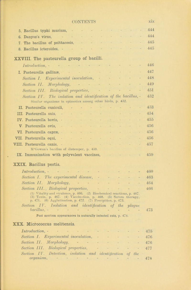 5. Bacillus typhi murium, -------- 444 6. Danysz’s virus, - - 444 7. The bacillus of psittacosis, ------- 445 8. Bacillus icteroides, --------- 445 XXVIII. The pasteurella group of bacilli. Introduction, --------- - 446 I. Pasteurella gallinse, -------- 447 Section I. Experimental inoculation, ----- 448 Section II. Morphology, ------- 449 Section III. Biological properties, - - - - - 451 Section IV. The isolation and identification of the bacillus, - 452 Similar organisms in epizootics among other birds, p. 452. II. Pasteurella cuniculi, -------- 453 III. Pasteurella suis, ----- ... 454 IV. Pasteurella bovis, --------- 455 V. Pasteurella ovis, -------- 456 VI. Pasteurella caprse, ------- 456 VII. Pasteurella equi, --------- 456 VIII. Pasteurella canis, - ------ 457 M‘Gowan’s bacillus of distemper, p. 459. IX. Immunization with polyvalent vaccines, - - - - 459 XXIX. Bacillus pestis. Introduction, - - - - - - - - - 460 Section I. The experimental disease, ----- 463 Section II. Morphology, ------- 454 Section III. Biological properties, - 466 (1) Vitality and virulence, p. 466. (2) Biochemical reactions, p. 467. (3) Toxin, p. 467. (4) Vaccination, p. 468. (5) Serum therapy, p. 471. (6) Agglutination, p. 472. (7) Precipitins, p. 473. Section IV. Isolation and identification of the plague bacillus, - - - - - - - - - -473 Post mortem appearances in naturally injected rats, p. 474. XXX. Micrococcus melitensis. Introduction, ---------- 475 Section I. Experimental inoculation, - - - - - 476 Section II. Morphology. ------- 475 Section III. Biological properties, ----- 477 Section IV. Detection, isolation and, identification of the organism, - -- -- -- -- 473