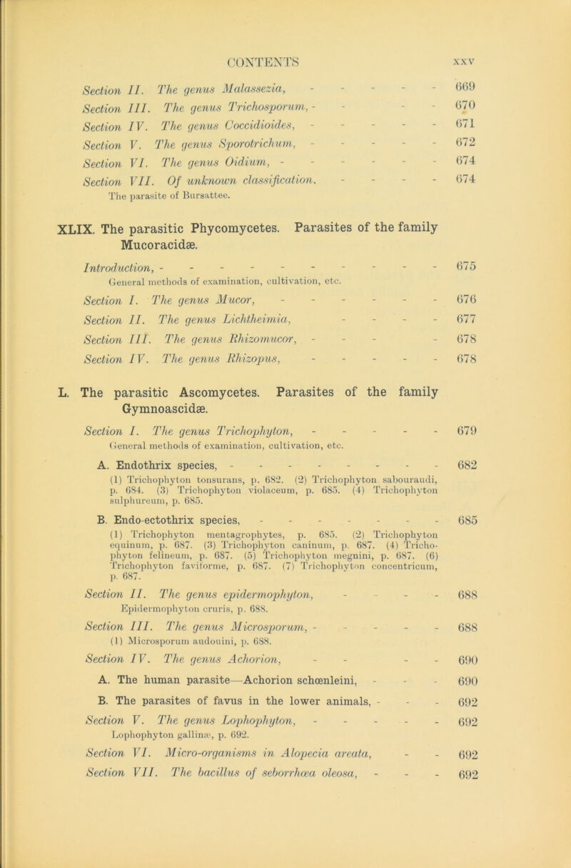 Section II. The genus Malassezia, ----- (369 Section III. The genus Trichosporum, - - 670 Section IV. The genus Coccidioides, - - - - - 671 Section V. The genus Sporotrichum, - - - - - 672 Section VI. The genus Oidium, - - - - - - 674 Section VII. Of unknown classification. - - - - 674 The parasite of Bursattee. XLIX. The parasitic Phycomycetes. Parasites of the family Mucoracidse. Introduction, - - - - - - - - - -675 General methods of examination, cultivation, etc. Section I. The genus Mucor, - - - - - - 676 Section II. The genus Lichtheimia, - - - - 677 Section III. The genus Rhizomucor, - 678 Section IV. The genus Rhizopus, - - - - 678 L. The parasitic Ascomycetes. Parasites of the family Gymnoascidse. Section I. The genus Trichophyton, - - - - - 679 General methods of examination, cultivation, etc. A. Endothrix species, -------- 682 (1) Trichophyton tonsurans, p. 6S2. (2) Trichophyton sabouraudi, p. 684. (3) Trichophyton violaceum, p. 685. (4) Trichophyton sulphureum, p. 685. B. Endo-ectothrix species, ------- 685 (1) Trichophyton mentagrophytes, p. 685. (2) Trichophyton equinum, p. 687. (3) Trichophyton caninum, p. 687. (4) Tricho- phyton felineum, p. 687. (5) Trichophyton megnini, p. 687. (6) Trichophyton faviforme, p. 687. (7) Trichophyton eoncentricum, p. 687. Section II. The genus epidermophyton, - - - - 688 Epidermophyton cruris, p. 688. Section III. The genus Microsporum, ----- 688 (1) Microsporum audouini, p. 688. Section IV. The genus Achorion, - - - 690 A. The human parasite—Achorion schcenleini, - - - 690 B. The parasites of favus in the lower animals, - - - 692 Section V. The genus Lophophyton, ----- 692 Lophophyton gallinas, p. 692. Section VI. Micro-organisms in Alopecia areata, - - 692 Section VII. The bacillus of seborrhoea oleosa, - - - 692