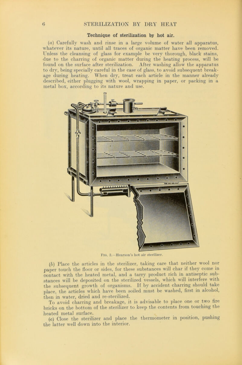 Technique of sterilization by hot air. (a) Carefully wash and rinse in a large volume of water all apparatus, whatever its nature, until all traces of organic matter have been removed. Unless the cleansing of glass for example be very thorough, black stains, due to the charring of organic matter during the heating process, will be found on the surface after sterilization. After washing allow the apparatus to dry, being specially careful in the case of glass, to avoid subsequent break- age during heating. When dry, treat each article in the manner already described, either plugging with wool, wrapping in paper, or packing in a metal box, according to its nature and use. Fig. 3.—Hearson’s hot air sterilizer. (b) Place the articles in the sterilizer, taking care that neither wool nor paper touch the floor or sides, for these substances will char if they come in contact with the heated metal, and a tarry product rich in antiseptic sub- stances will be deposited on the sterilized vessels, which will interfere with the subsequent growth of organisms. If by accident charring should take place, the articles which have been soiled must be washed, first in alcohol, then in water, dried and re-sterilized. To avoid charring and breakage, it is advisable to place one or two fire bricks on the bottom of the sterilizer to keep the contents from touching the heated metal surface. (c) Close the sterilizer and place the thermometer in position, pushing the latter well down into the interior.