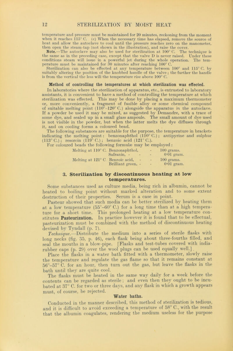 temperature and pressure must be maintained for 20 minutes, reckoning from the moment when it reaches 115° C. (e) When the necessary time has elapsed, remove the source of heat and allow the autoclave to cool until the pressure reaches zero on the manometer, then open the steam-tap (not shown in the illustration), and raise the cover. Note.—The autoclave may also be used for sterilization at 100° C. The technique is the same as in the preceding case, except that the valve D is never raised. Under these conditions steam will issue in a powerful jet during the whole operation. The tem- perature must be maintained for 30 minutes after reaching 100° C. Sterilization can also be effected at any temperature between 100° and 115° C. by suitably altering the position of the knobbed handle of the valve; the further the handle is from the vertical the less will the temperature rise above 100° C. Method of controlling the temperatures at which sterilization was effected. In laboratories where the sterilization of apparatus, etc., is entrusted to laboratory assistants, it is convenient to have a method of controlling the temperature at which sterilization was effected. This may be done by placing a maximum thermometer or, more conveniently, a fragment of fusible alloy or some chemical compound of suitable melting point (110°-120° C.) alongside the apparatus in the autoclave. If a powder be used it may be mixed, as suggested by Demandre, with a trace of some dye, and sealed up in a small glass ampoule. The small amount of dye used is not visible in the powder, but when the latter melts the dye diffuses through it, and on cooling forms a coloured bead. The following substances are suitable for the purpose, the temperature in brackets indicating the melting point: benzonaphthol (110° C.) ; antipyrine and sulphur (113° C.); resorcin (119° C.) ; benzoic acid (121° C.). For coloured beads the following formula? may be employed: Melting at 110° C. Benzonaphthol, - 100 grams. Safranin, - - - 0'01 gram. Melting at 121° C. Benzoic acid, Brilliant green, - 100 grams. O'Ol gram. 3. Sterilization by discontinuous heating at low temperatures. Some substances used as culture media, being rich in albumin, cannot be heated to boiling point without marked alteration and to some extent destruction of their properties. Serum is a case in point. Pasteur showed that such media can be better sterilized by heating them at a low temperature (55°-60° C.) for a long time than at a high tempera- ture for a short time. This prolonged heating at a low temperature con- stitutes Pasteurization. In practice however it is found that to be effectual, pasteurization must be combined with the method of discontinuous heating devised by Tyndall (p. 7). Technique.—Distribute the medium into a series of sterile flasks with long necks (fig. 35, p. 46), each flask being about three-fourths filled, and seal the mouths in a blow-pipe. [Flasks and test-tubes covered with india- rubber caps (p. 29) over the wool plugs can be used equally well.] . Place the flasks in a water bath fitted with a thermometer, slowly raise the temperature and regulate the gas flame so that it remains constant at 56°_57° C. for an hour, then turn out the gas, but leave the flasks in the bath until they are quite cool. The flasks must be heated in the same way daily for a week before the contents can be regarded as sterile ; and even then they ought to be incu- bated at 37° C. for two or three days, and any flask in which a growth appears must, of course, be rejected. Water baths. Conducted in the manner described, this method of sterilization is tedious, and it is difficult to avoid exceeding a temperature of 58° C., with the result that the albumin coagulates, rendering the medium useless for the purpose