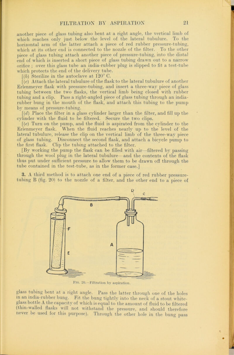 another piece of glass tubing also bent at a right angle, the vertical limb of which reaches only just below the level of the lateral tubulure. To the horizontal arm of the latter attach a piece of red rubber pressure-tubing, which at its other end is connected to the nozzle of the filter. To the other piece of glass tubing attach another piece of pressure-tubing, into the distal end of which is inserted a short piece of glass tubing drawn out to a narrow orifice ; over this glass tube an india-rubber plug is slipped to fit a test-tube which protects the end of the delivery tube. [(6) Sterilize in the autoclave at 120° C. [(c) Attach the lateral tubulure of the flask to the lateral tubulure of another Erlenmeyer flask with pressure-tubing, and insert a three-way piece of glass tubing between the two flasks, the vertical limb being closed with rubber tubing and a clip. Pass a right-angled piece of glass tubing through an india- rubber bung in the mouth of the flask, and attach this tubing to the pump by means of pressure-tubing. [(c£) Place the filter in a glass cylinder larger than the filter, and fill up the cylinder with the fluid to be filtered. Secure the two clips. [(e) Turn on the pump, and the fluid is aspirated from the cylinder to the Erlenmeyer flask. When the fluid reaches nearly up to the level of the lateral tubulure, release the clip on the vertical limb of the three-way piece of glass tubing. Disconnect the second flask, and attach a bicycle pump to the first flask. Clip the tubing attached to the filter. [By working the pump the flask can be filled with air—filtered by passing through the wool plug in the lateral tubulure—and the contents of the flask thus put under sufficient pressure to allow them to be drawn off through the tube contained in the test-tube, as in the former case.] 3. A third method is to attach one end of a piece of red rubber pressure- tubing B (fig. 20) to the nozzle of a filter, and the other end to a piece of glass tubing bent at a right angle. Pass the latter through one of the holes in an india-rubber bung. Fit the bung tightly into the neck of a stout white- glass bottle A the capacity of which is equal to the amount of fluid to be filtered (thin-walled flasks will not withstand the pressure, and should therefore never be used for this purpose). Through the other hole in the bung pass U \ c Fig. 20.—Filtration by aspiration.