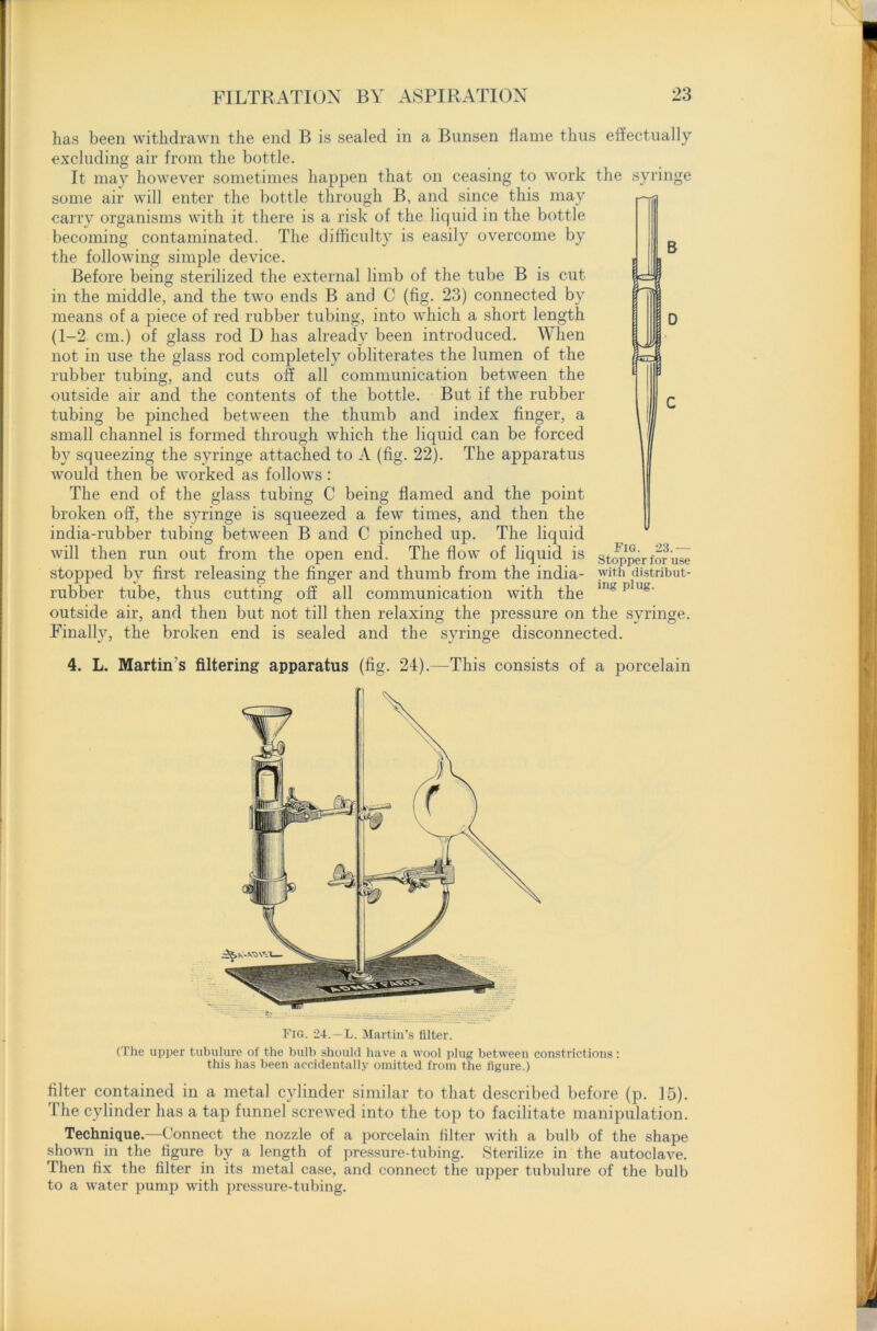 syringe B lea 3 has been withdrawn the end B is sealed in a Bunsen flame thus effectually excluding air from the bottle. It may however sometimes happen that on ceasing to work the some air will enter the bottle through B, and since this may carry organisms with it there is a risk of the liquid in the bottle becoming contaminated. The difficulty is easily overcome by the following simple device. Before being sterilized the external limb of the tube B is cut in the middle, and the two ends B and C (fig. 23) connected by means of a piece of red rubber tubing, into which a short length (1-2 cm.) of glass rod D has already been introduced. When not in use the glass rod completely obliterates the lumen of the rubber tubing, and cuts oft’ all communication between the outside air and the contents of the bottle. But if the rubber tubing be pinched between the thumb and index finger, a small channel is formed through which the liquid can be forced by squeezing the syringe attached to A (fig. 22). The apparatus would then be worked as follows: The end of the glass tubing C being flamed and the point broken oft, the syringe is squeezed a few times, and then the india-rubber tubing between B and C pinched up. The liquid will then run out from the open end. The flow of liquid is stopped by first releasing the finger and thumb from the india- rubber tube, thus cutting off all communication with the outside air, and then but not till then relaxing the pressure on the syringe. Finally, the broken end is sealed and the syringe disconnected. Fig. 23.— Stopper for use with distribut- ing plug. 4. L. Martin's filtering apparatus (fig. 24).—This consists of a porcelain Fig. 24.—L. Martin’s filter. (The upper tubulure of the bulb should have a wool plug between constrictions: this has been accidentally omitted from the figure.) filter contained in a metal cylinder similar to that described before (p. 15). The cylinder has a tap funnel screwed into the top to facilitate manipulation. Technique.—Connect the nozzle of a porcelain filter with a bulb of the shape shown in the figure by a length of pressure-tubing. Sterilize in the autoclave. Then fix the filter in its metal case, and connect the upper tubulure of the bulb to a water pump with pressure-tubing.