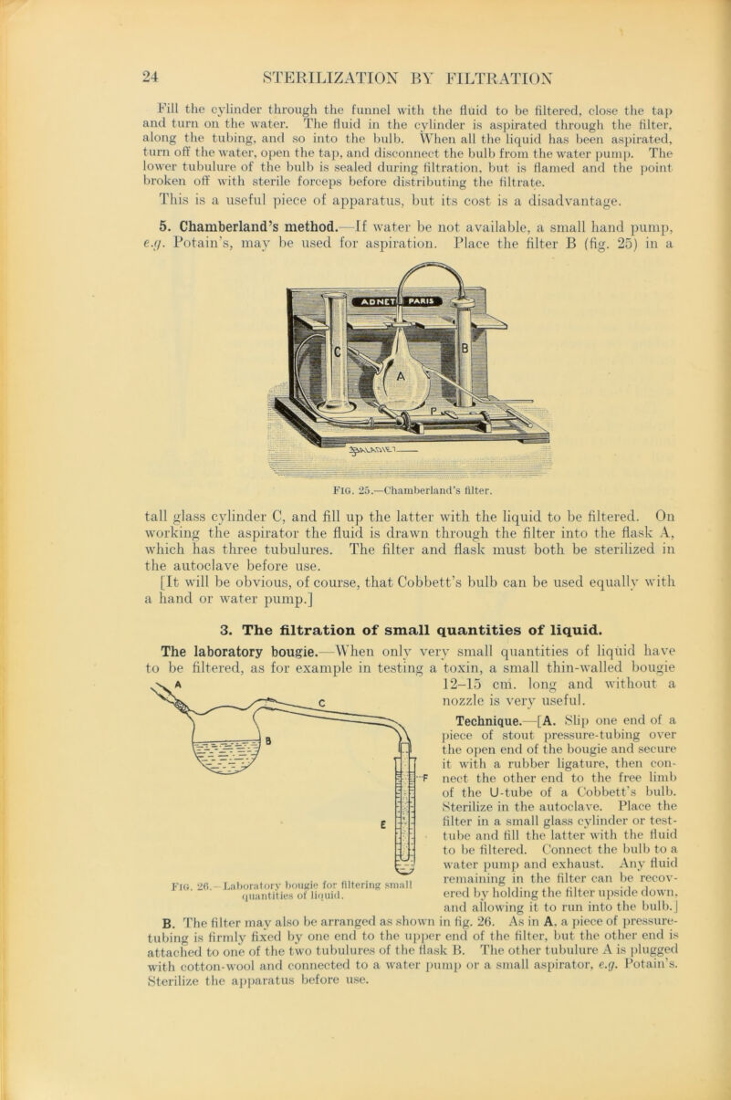 Fill the cylinder through the funnel with the fluid to be filtered, close the tap and turn on the water. The fluid in the cylinder is aspirated through the filter, along the tubing, and so into the bulb. When all the liquid has been aspirated, turn off the water, open the tap, and disconnect the bulb from the water pump. The lower tubulure of the bulb is sealed during filtration, but is flamed and the point broken off with sterile forceps before distributing the filtrate. This is a useful piece of apparatus, but its cost is a disadvantage. 5. Chamberland’s method.—If water be not available, a small hand pump, e.g. Potain’s, may be used for aspiration. Place the filter B (fig. 25) in a Fig. 25.—Chamberland’s filter. tall glass cylinder C, and fill up the latter with the liquid to be filtered. On working the aspirator the fluid is drawn through the filter into the flask A, which has three tubulures. The filter and flask must both be sterilized in the autoclave before use. [It will be obvious, of course, that Cobbett’s bulb can be used equally with a hand or water pump.] 3. The filtration of small quantities of liquid. The laboratory bougie.—When only very small quantities of liquid have to be filtered, as for example in testing a toxin, a small thin-walled bougie 12-15 cm. long and without a nozzle is very useful. Technique.—[A. Slip one end of a piece of stout pressure-tubing over the open end of the bougie and secure it with a rubber ligature, then con- nect the other end to the free limb of the U-tube of a Cobbett’s bulb. Sterilize in the autoclave. Place the filter in a small glass cylinder or test- tube and fill the latter with the fluid to be filtered. Connect the bulb to a water pump and exhaust. Any fluid remaining in the filter can be recov- ered by holding the filter upside down, and allowing it to run into the bulb.] B. The filter may also be arranged as shown in fig. 26. As in A. a piece of pressure- tubing is firmly fixed by one end to the upper end of the filter, but the other end is attached to one of the two tubulures of the flask B. The other tubulure A is plugged with cotton-wool and connected to a water pump or a small aspirator, e.g. Potain’s. Sterilize the apparatus before use. Fig. 26.—Laboratory bougie for filtering small quantities of liquid.