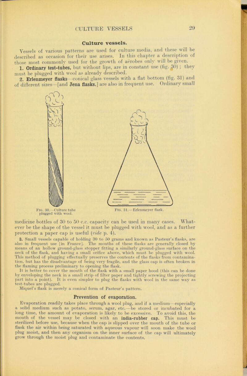 Culture vessels. Vessels of various patterns are used for culture media, and these will be described as occasion for their use arises. In this chapter a description of those most commonly used for the growth of aerobes only will be given. 1. Ordinary test-tubes, but without lips, are in constant use (fig. $9) 5 they must be plugged with wool as already described. 2. Erlenmeyer flasks—conical glass vessels with a flat bottom (fig. 31) and of different sizes—[and Jena flasks.] are also in frequent use. Ordinary small Fig. 30.—Culture tube plugged with wool. medicine bottles of 30 to 50 c.c. capacity can be used in many cases. What- ever be the shape of the vessel it must be plugged with wool, and as a further protection a paper cap is useful (vide p. 4). 3. Small vessels capable of holding 30 to 50 grams and known as Pasteur’s flasks, are also in frequent use [in France]. The mouths of these flasks are generally closed by means of an hollow ground-glass stopper fitting a similarly ground-glass surface on the neck of the flask, and having a small orifice above, which must be plugged with wool. This method of plugging effectually preserves the contents of the flasks from contamina- tion, but has the disadvantage of being very fragile, and the glass cap is often broken in the flaming process preliminary to opening the flask. It is better to cover the mouth of the flask with a small paper hood (this can be done by enveloping the neck in a small strip of filter paper and tightly screwing the projecting part into a point). It is even simpler to plug the flasks with wool in the same way as test-tubes are plugged. Miquel’s flask is merely a conical form of Pasteur’s pattern. Prevention of evaporation. Evaporation readily takes place through a wool plug, and if a medium—especially a solid medium such as potato, serum, agar, etc.—be stored or incubated for a long time, the amount of evaporation is likely to be excessive. To avoid this, the mouth of the vessel may be closed with an india-rubber cap. This must be sterilized before use, because when the cap is slipped over the mouth of the tube or flask the air within being saturated with aqueous vapour will soon make the avooI plug moist, and then any organism on the inner surface of the cap will ultimately grow through the moist plug and contaminate the contents.