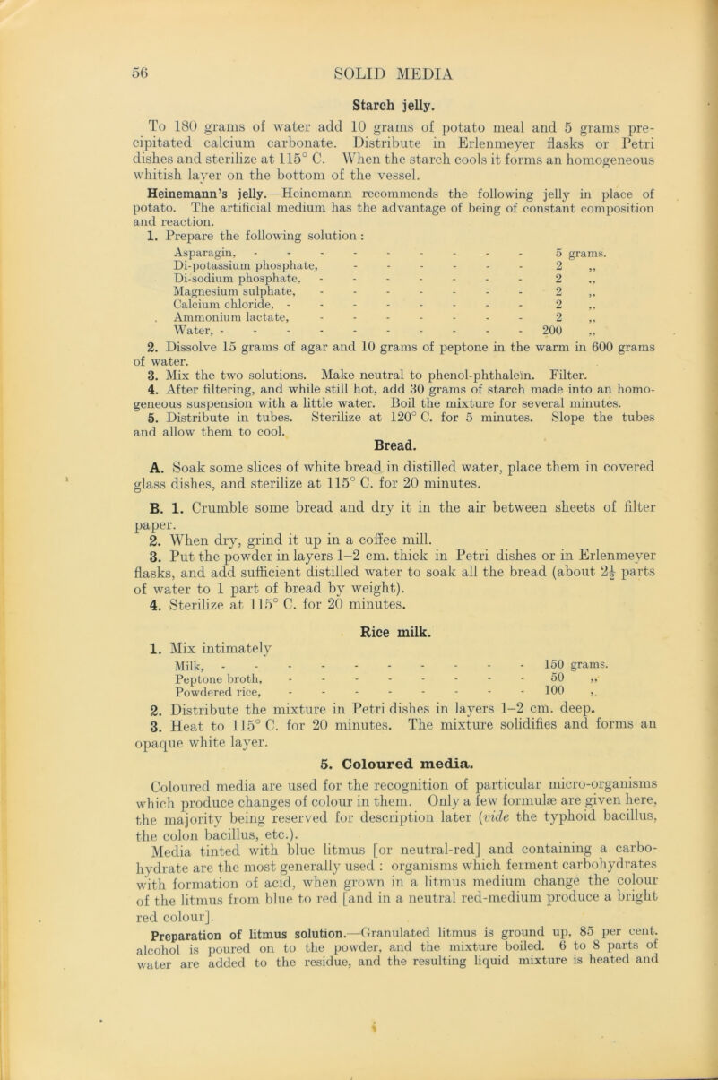 Starch jelly. To 180 grams of water add 10 grams of potato meal and 5 grams pre- cipitated calcium carbonate. Distribute in Erlenmeyer flasks or Petri dishes and sterilize at 115° C. When the starch cools it forms an homogeneous whitish layer on the bottom of the vessel. Heinemann’s jelly.—Heinemann recommends the following jelly in place of potato. The artificial medium has the advantage of being of constant composition and reaction. 1. Prepare the following solution : Asparagin, Di-potassium phosphate, Di-sodium phosphate, Magnesium sulphate. Calcium chloride, - Ammonium lactate. Water, - 5 2 2 2 2 2 200 grams. 2. Dissolve 15 grams of agar and 10 grams of peptone in the warm in 600 grams of water. 3. Mix the two solutions. Make neutral to phenol-phthalefn. Filter. 4. After filtering, and while still hot, add 30 grams of starch made into an homo- geneous suspension with a little water. Boil the mixture for several minutes. 5. Distribute in tubes. Sterilize at 120° C. for 5 minutes. Slope the tubes and allow them to cool. Bread. A. Soak some slices of white bread in distilled water, place them in covered glass dishes, and sterilize at 115° C. for 20 minutes. B. 1. Crumble some bread and dry it in the air between sheets of filter paper. 2. When dry, grind it up in a coflee mill. 3. Put the powder in layers 1-2 cm. thick in Petri dishes or in Erlenmeyer flasks, and add sufficient distilled water to soak all the bread (about 2b parts of water to 1 part of bread by weight). 4. Sterilize at 115° C. for 20 minutes. Rice milk. 1. Mix intimately Milk, 150 grams. Peptone broth, - - - - - - - - 50 ,, Powdered rice, -------- 100 ,. 2. Distribute the mixture in Petri dishes in layers 1-2 cm. deep. 3. Heat to 115° C. for 20 minutes. The mixture solidifies and forms an opaque white layer. 5. Coloured media. Coloured media are used for the recognition of particular micro-organisms which produce changes of colour in them. Only a few formulse are given here, the majority being reserved for description later (vide the typhoid bacillus, the colon bacillus, etc.). Media tinted with blue litmus [or neutral-red] and containing a carbo- hydrate are the most generally used : organisms which ferment carbohydrates with formation of acid, when grown in a litmus medium change the colour of the litmus from blue to red [and in a neutral red-medium produce a bright red colour]. Preparation of litmus solution.—Granulated litmus is ground up, 85 per cent, alcohol is poured on to the powder, and the mixture boiled. 6 to 8 parts of water are added to the residue, and the resulting liquid mixture is heated and