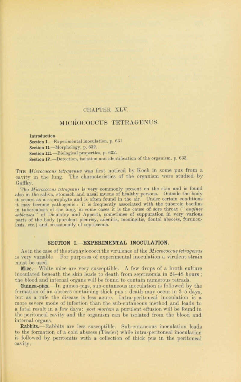 MICROCOCCUS TETRAGENUS. Introduction. Section I.—Experimental inoculation, p. 631. Section II.—Morphology, p. 632. Section III.—Biological properties, p. 632. Section IV.—Detection, isolation and identification of the organism, p. 633. The Micrococcus tetragenus was first noticed by Koch in some pus from a cavity in the lung. The characteristics of the organism were studied by Gaffky. The Micrococcus tetragenus is very commonly present on the skin and is found also in the saliva, stomach and nasal mucus of healthy persons. Outside the body it occurs as a saprophyte and is often found in the air. Under certain conditions it may become pathogenic : it is frequently associated with the tubercle bacillus in tuberculosis of the lung, in some cases it is the cause of sore throat (“ angines sableuses ” of Dieulafoy and Appert), sometimes of suppuration in very various parts of the body (purulent pleurisy, adenitis, meningitis, dental abscess, furuncu- losis, etc.) and occasionally of septicaemia. SECTION I.—EXPERIMENTAL INOCULATION. As in the case of the staphylococci the virulence of the Micrococcus tetragenus is very variable. For purposes of experimental inoculation a virulent strain must be used. Mice.—White mice are very susceptible. A few drops of a broth culture inoculated beneath the skin leads to death from septicaemia in 2T-48 hours ; the blood and internal organs will be found to contain numerous tetrads. Guinea-pigs.—In guinea-pigs, sub-cutaneous inoculation is followed by the formation of an abscess containing thick pus : death may occur in 3-5 days, but as a rule the disease is less acute. Intra-peritoneal inoculation is a more severe mode of infection than the sub-cutaneous method and leads to a fatal result in a few days: post mortem a purulent effusion will be found in the peritoneal cavity and the organism can be isolated from the blood and internal organs. Rabbits.—Rabbits are less susceptible. Sub-cutaneous inoculation leads to the formation of a cold abscess (Tissier) while intra-peritoneal inoculation is followed by peritonitis with a collection of thick pus in the peritoneal cavity.