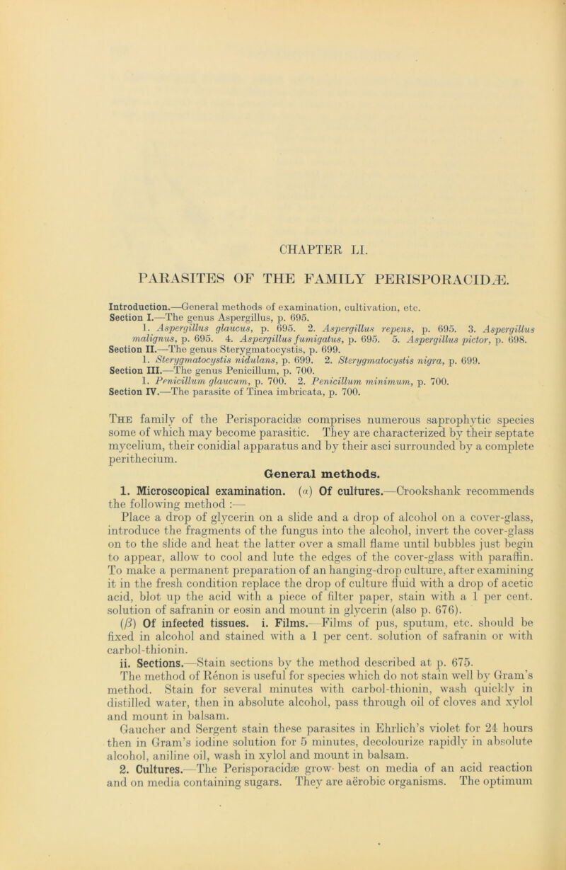 CHAPTER LI. PARASITES OF THE FAMILY PERISPORACIIXE. Introduction.—General methods of examination, cultivation, etc. Section I.—The genus Aspergillus, p. 695. 1. Aspergillus glaucus, p. 695. 2. Aspergillus repens, p. 695. 3. Aspergillus malignus, p. 695. 4. Aspergillus fumigatus, p. 695. 5. Aspergillus pictor, p. 698. Section II.—The genus Sterygmatocystis, p. 699. 1. Sterygmatocystis nidulans, p. 699. 2. Sterygmatocystis nigra, p. 699. Section III.—The genus Penicillum, p. 700. 1. Penicillum glaucum, p. 700. 2. Penicillum minimum, p. 700. Section IV.—The parasite of Tinea imbricata, p. 700. The family of the Perisporacidse comprises numerous saprophytic species some of which may become parasitic. They are characterized by their septate mycelium, their conidial apparatus and by their asci surrounded by a complete perithecium. General methods. 1. Microscopical examination, (a) Of cultures.—Crookshank recommends the following method :— Place a drop of glycerin on a slide and a drop of alcohol on a cover-glass, introduce the fragments of the fungus into the alcohol, invert the cover-glass on to the slide and heat the latter over a small flame until bubbles just begin to appear, allow to cool and lute the edges of the cover-glass with paraffin. To make a permanent preparation of an hanging-drop culture, after examining it in the fresh condition replace the drop of culture fluid with a drop of acetic acid, blot up the acid with a piece of filter paper, stain with a 1 per cent, solution of safranin or eosin and mount in glycerin (also p. 676). (ft) Of infected tissues, i. Films.—Films of pus, sputum, etc. should be fixed in alcohol and stained with a 1 per cent, solution of safranin or with carbol-thionin. ii. Sections.—Stain sections by the method described at p. 675. The method of Renon is useful for species which do not stain well by Gram’s method. Stain for several minutes with carbol-thionin, wash quickly in distilled water, then in absolute alcohol, pass through oil of cloves and xylol and mount in balsam. Gaucher and Sergent stain these parasites in Ehrlich’s violet for 24 hours then in Gram’s iodine solution for 5 minutes, decolourize rapidly in absolute alcohol, aniline oil, wash in xylol and mount in balsam. 2. Cultures.—The Perisporacida3 grow- best on media of an acid reaction and on media containing sugars. They are aerobic organisms. The optimum