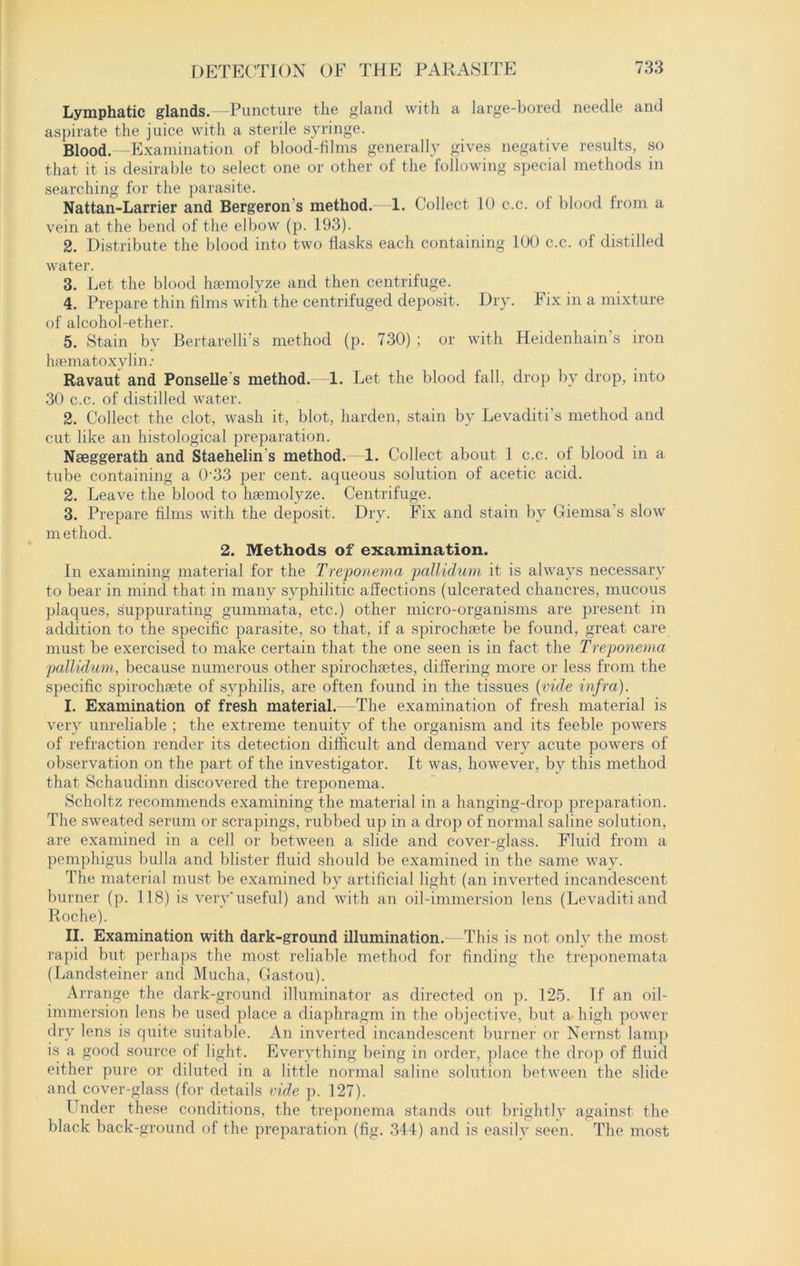 Lymphatic glands.—Puncture the gland with a large-bored needle and aspirate the juice with a sterile syringe. Blood.—Examination of blood-films generally gives negative results, so that it is desirable to select one or other of the following special methods in searching for the parasite. Nattan-Larrier and Bergeron s method.—1. Collect 10 c.c. of blood from a vein at the bend of the elbow (p. 193). 2. Distribute the blood into two flasks each containing 100 c.c. of distilled water. 3. Let the blood haemolyze and then centrifuge. 4. Prepare thin films with the centrifuged deposit. Dry. Fix in a mixture of alcohol-ether. 5. Stain by Bertarelli’s method (p. 730) ; or with Heidenhain’s iron hsematoxylin: Ravaut and Ponselle s method.—1. Let the blood fall, drop by drop, into 30 c.c. of distilled water. 2. Collect the clot, wash it, blot, harden, stain by Levaditi’s method and cut like an histological preparation. Nseggerath and Staehelin s method.—1. Collect about 1 c.c. of blood in a tube containing a 0-33 per cent, aqueous solution of acetic acid. 2. Leave the blood to haemolyze. Centrifuge. 3. Prepare films with the deposit. Dry. Fix and stain bv Giemsa’s slow method. 2. Methods of examination. In examining material for the Treponema pallidum it is always necessary to bear in mind that in many syphilitic affections (ulcerated chancres, mucous plaques, suppurating gummata, etc.) other micro-organisms are present in addition to the specific parasite, so that, if a spirochaete be found, great care must be exercised to make certain that the one seen is in fact the Treponema pallidum, because numerous other spirocluetes, differing more or less from the specific spirochsete of syphilis, are often found in the tissues (vide infra). I. Examination of fresh material.—The examination of fresh material is very unreliable ; the extreme tenuity of the organism and its feeble powers of refraction render its detection difficult and demand very acute powers of observation on the part of the investigator. It was, however, by this method that Schaudinn discovered the treponema. Scholtz recommends examining the material in a hanging-drop preparation. The sweated serum or scrapings, rubbed up in a drop of normal saline solution, are examined in a cell or between a slide and cover-glass. Fluid from a pemphigus bulla and blister fluid should be examined in the same way. The material must be examined by artificial light (an inverted incandescent burner (p. 118) is very'useful) and with an oil-immersion lens (Levaditiand Roche). II. Examination with dark-ground illumination.—This is not only the most rapid but perhaps the most reliable method for finding the treponemata (Landsteiner and Mucha, Gastou). Arrange the dark-ground illuminator as directed on p. 125. If an oil- immersion lens be used place a diaphragm in the objective, but a high power dry lens is quite suitable. An inverted incandescent burner or Nernst lamp is a good source of light. Everything being in order, place the drop of fluid either pure or diluted in a little normal saline solution between the slide and cover-glass (for details vide p. 127). Under these conditions, the treponema stands out brightly against the black back-ground of the preparation (fig. 344) and is easily seen. The most
