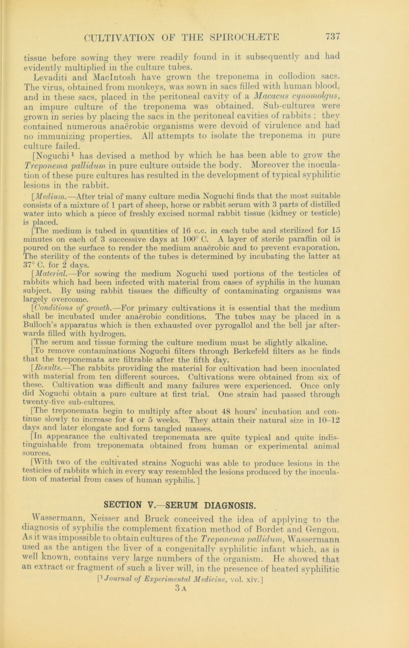 tissue before sowing they were readily found in it subsequently and had evidently multiplied in the culture tubes. Levacliti and Macintosh have grown the treponema in collodion sacs. The virus, obtained from monkeys, was sown in sacs filled with human blood, and in these sacs, placed in the peritoneal cavity of a Macacus cynomolgus, an impure culture of the treponema was obtained. Sub-cultures were grown in series by placing the sacs in the peritoneal cavities of rabbits ; they contained numerous anaerobic organisms were devoid of virulence and had no immunizing properties. All attempts to isolate the treponema in pure culture failed. [Noguchi1 has devised a method by which he has been able to grow the Treponema pallidum in pure culture outside the body. Moreover the inocula- tion of these pure cultures has resulted in the development of typical syphilitic lesions in the rabbit. [Medium.— After trial of many culture media Noguchi finds that the most suitable consists of a mixture of l part of sheep, horse or rabbit serum with 3 parts of distilled water into which a piece of freshly excised normal rabbit tissue (kidney or testicle) is placed. [The medium is tubed in quantities of 16 c.c. in each tube and sterilized for 15 minutes on each of 3 successive days at 100° C. A layer of sterile paraffin oil is poured on the surface to render the medium anaerobic and to prevent evaporation. The sterility of the contents of the tubes is determined by incubating the latter at 37° C. for 2 days. [Material.—For sowing the medium Noguchi used portions of the testicles of rabbits which had been infected with material from cases of syphilis in the human subject. By using rabbit tissues the difficulty of contaminating organisms was largely overcome. [Conditions of qroivth.—Fov primary cultivations it is essential that the medium shall be incubated under anaerobic conditions. The tubes may be placed in a Bulloch’s apparatus which is then exhausted over pyrogallol and the bell jar after- wards filled with hydrogen. [The serum and tissue forming the culture medium must be slightly alkaline. [To remove contaminations Noguchi filters through Berkefeld filters as he finds that the treponemata are filtrable after the fifth clay. [Results.—The rabbits providing the material for cultivation had been inoculated with material from ten different sources. Cultivations were obtained from six of these. Cultivation was difficult and many failures were experienced. Once only did Noguchi obtain a pure culture at first trial. One strain had passed through twenty-five sub-cultures. [The treponemata begin to multiply after about 48 hours’ incubation and con- tinue slowly to increase for 4 or 5 weeks. They attain their natural size in 10—12 days and later elongate and form tangled masses. [In appearance the cultivated treponemata are quite typical and quite indis- tinguishable from treponemata obtained from human or experimental animal sources. [With two of the cultivated strains Noguchi was able to produce lesions in the testicles of rabbits which in every way resembled the lesions produced by the inocula- tion of material from cases of human syphilis. ] SECTION V.—SERUM DIAGNOSIS. Wassermann, Neisser and Bruck conceived the idea of applying to the diagnosis of syphilis the complement fixation method of Bordet and Gengou. As it was impossible to obtain cultures of the Treponema pallidum, Wassermann used as the antigen the liver of a congenitally syphilitic infant which, as is well known, contains very large numbers of the organism. He showed that an extract or fragment of such a liver will, in the presence of heated syphilitic P Journal of Experimental Medicine, vol. xiv.] 3 A