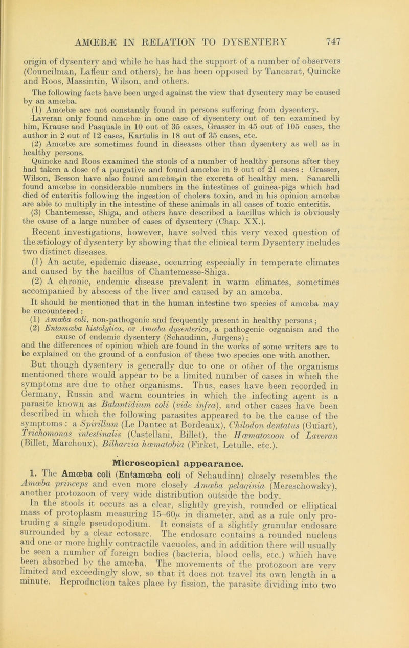 origin of dysentery and while he has had the support of a number of observers (Councilman, Lafleur and others), he has been opposed by Tancarat, Quincke and Roos, Massintin, Wilson, and others. The following facts have been urged against the view that dysentery may be caused by an amoeba. (1) Amoebae are not constantly found in persons suffering from dysentery. Laveran only found amoebae in one case of dysentery out of ten examined by him, Krause and Pasquale in 10 out of 35 cases, Crasser in 45 out of 105 cases, the author in 2 out of 12 cases, Kartulis in 18 out of 35 cases, etc. (2) Amoebae are sometimes found in diseases other than dysentery as well as in healthy persons. Quincke and Roos examined the stools of a number of healthy persons after they had taken a dose of a purgative and found amoebae in 9 out of 21 cases: Crasser, Wilson, Besson have also found amoe baqtin the excreta of healthy men. Sanarelli found amoebae hi considerable numbers in the intestines of guinea-pigs which had died of enteritis following the ingestion of cholera toxin, and in his opinion amoebae are able to multiply in the intestine of these animals in all cases of toxic enteritis. (3) Chantemesse, Shiga, and others have described a bacillus which is obviously the cause of a large number of cases of dysentery (Chap. XX.). Recent investigations, however, have solved this very vexed question of the aetiology of dysentery by showing that the clinical term Dysentery includes two distinct diseases. (1) An acute, epidemic disease, occurring especially in temperate climates and caused by the bacillus of Chantemesse-Shiga. (2) A chronic, endemic disease prevalent in warm climates, sometimes accompanied by abscess of the liver and caused by an amoeba. It should be mentioned that in the human intestine two species of amoeba may be encountered : (1) Amoeba coli, non-pathogenic and frequently present in healthy persons; (2) Entamoeba histolytica, or Amoeba dysenterica, a pathogenic organism and the cause of endemic dysentery (Schaudinn, Jurgens); and the differences of opinion which are found in the works of some writers are to be explained on the ground of a confusion of these two species one with another. But though dysentery is generally due to one or other of the organisms mentioned there would appear to be a limited number of cases in which the symptoms are due to other organisms. Thus, cases have been recorded in Germany, Russia and warm countries in which the infecting agent is a parasite known as Balantidium coli (vide infra), and other cases have been described in which the following parasites appeared to be the cause of the symptoms : a Spirillum (lie Dantec at Bordeaux), Chilodon dentatus (Guiart), Trichomonas intestinalis (Castellani, Billet), the Hcematozoon of Laveran (Billet, Marchoux), Bilharzia hcematobia (Firket, Letulle, etc.). Microscopical appearance. 1. The Amoeba coli (Entamoeba coli of Schaudinn) closely resembles the Amoeba princeps and even more closely Amoeba pelaqinia (Mereschowskv), another protozoon of very wide distribution outside the body. In the stools it occurs as a clear, slightly greyish, rounded or elliptical mass of protoplasm measuring 15-60/x in diameter, and as a rule only pro- truding a single pseudopodium. It consists of a slightly granular endosarc surrounded by a clear ectosarc. The endosarc contains a rounded nucleus and one or more highly contractile vacuoles, and in addition there will usually be seen a number of foreign bodies (bacteria, blood cells, etc.) which have been absorbed by the amoeba. The movements of the protozoon are very limited and exceedingly slow, so that it does not travel its own length in a minute. Reproduction takes place by fission, the parasite dividing into two