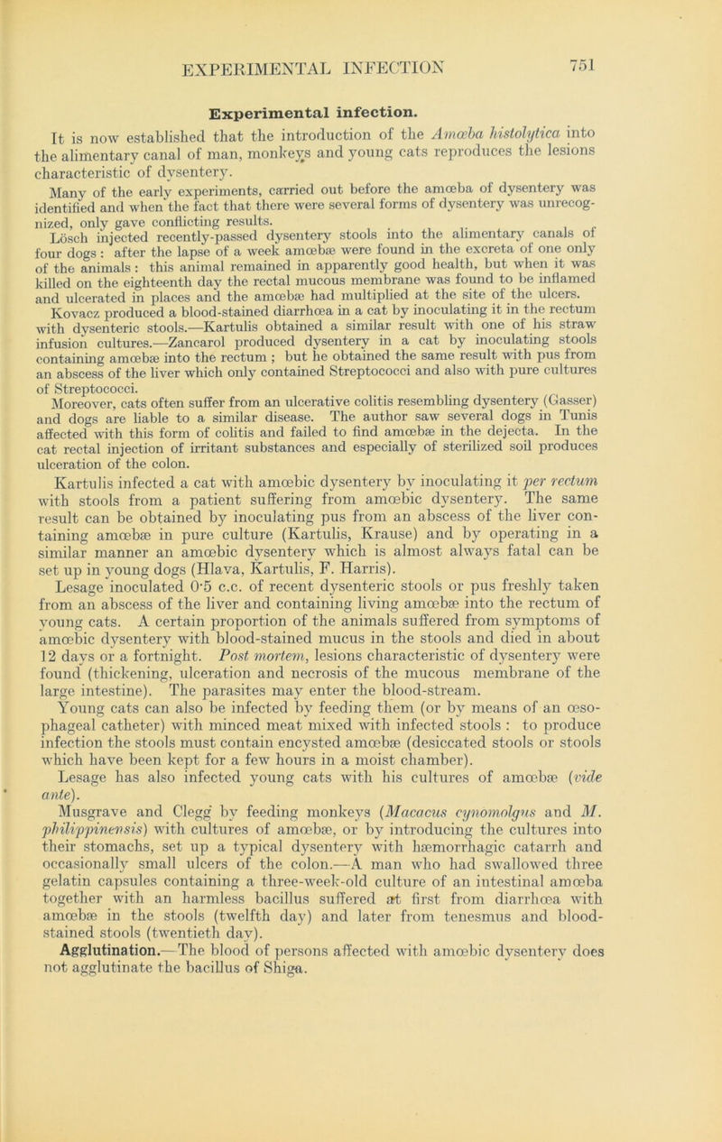 EXPERIMENTAL INFECTION Experimental infection. It is now established that the introduction of the Amoeba histolytica into the alimentary canal of man, monkeys and young cats reproduces the lesions characteristic of dysentery. Many of the early experiments, carried out before the amoeba of dysentery was identified and when the fact that there were several forms of dysentery was unrecog- nized, only gave conflicting results. Losch injected recently-passed dysentery stools into the alimentary canals of four dogs : after the lapse of a week amoebae were found hi the excreta of one only of the animals : this animal remained in apparently good health, hut when it was killed on the eighteenth day the rectal mucous membrane was found to be inflamed and ulcerated in places and the amoebae had multiplied at the site of the ulcers. Kovacz produced a blood-stained diarrhoea in a cat by inoculating it in the rectum with dysenteric stools.—Kartulis obtained a similar result with one of his straw infusion cultures.—Zancarol produced dysentery in a cat by inoculating stools containing amoebae into the rectum ; but he obtained the same result with pus from an abscess of the liver which only contained Streptococci and also with pure cultures of Streptococci. Moreover, cats often suffer from an ulcerative colitis resembling dysentery (Gasser) and dogs are liable to a similar disease. The author saw several dogs in Tunis affected with this form of colitis and failed to find amoebae in the dejecta. In the cat rectal injection of irritant substances and especially of sterilized soil produces ulceration of the colon. Kartulis infected a cat with amoebic dysentery by inoculating it per rectum with stools from a patient suffering from amoebic dysentery. The same result can be obtained by inoculating pus from an abscess of the liver con- taining amoebae in pure culture (Kartulis, Krause) and by operating in a similar manner an amoebic dysentery which is almost always fatal can be set up in young dogs (Hlava, Kartulis, F. Harris). Lesage inoculated 0*5 c.c. of recent dysenteric stools or pus freshly taken from an abscess of the liver and containing living amoebae into the rectum of young cats. A certain proportion of the animals suffered from symptoms of amoebic dysentery with blood-stained mucus in the stools and died in about 12 days or a fortnight. Post mortem, lesions characteristic of dysentery were found (thickening, ulceration and necrosis of the mucous membrane of the large intestine). The parasites may enter the blood-stream. Young cats can also be infected by feeding them (or by means of an oeso- phageal catheter) with minced meat mixed with infected stools : to produce infection the stools must contain encysted amoebae (desiccated stools or stools which have been kept for a few hours in a moist chamber). Lesage has also infected young cats with his cultures of amoebae [vide ante). Musgrave and Clegg by feeding monkeys (Macacus cynomolgus and M. philippinewsis) with cultures of amoebae, or by introducing the cultures into their stomachs, set up a typical dysentery with haemorrhagic catarrh and occasionally small ulcers of the colon.—A man who had swallowed three gelatin capsules containing a three-week-old culture of an intestinal amoeba together with an harmless bacillus suffered art first from diarrhoea with amoebae in the stools (twelfth day) and later from tenesmus and blood- stained stools (twentieth day). Agglutination.— The blood of persons affected with amoebic dysentery does not agglutinate the bacillus of Shiga.