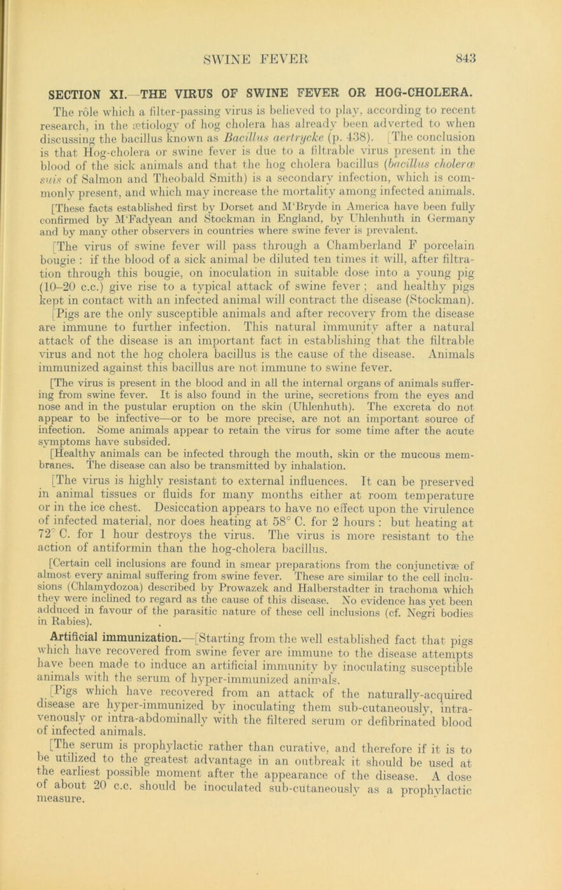 SECTION XI—THE VIRUS OF SWINE FEVER OR HOG-CHOLERA. The role which a filter-passing virus is believed to play, according to recent research, in the etiology of hog cholera has already been adverted to when discussing the bacillus known as Bacillus aertrycke (p. 438). I he conclusion is that Hog-cholera or swine fever is due to a filtrable virus present in the blood of the sick animals and that the hog cholera bacillus (bacillus choleras suis of Salmon and Theobald Smith) is a secondary infection, which is com- monlv present, and which may increase the mortality among infected animals. [These facts established first by Dorset and M‘Bryde in America have been fully confirmed by M'Fadyean and Stockman in England, by Uhlenhuth hi Germany and by many other observers in countries where swine fever is prevalent. The virus of swine fever will pass through a Chamberland F porcelain bougie : if the blood of a sick animal be diluted ten times it will, after filtra- tion through this bougie, on inoculation in suitable dose into a young pig (10-20 c.c.) give rise to a typical attack of swine fever ; and healthy pigs kept in contact with an infected animal will contract the disease (Stockman). I Pigs are the only susceptible animals and after recovery from the disease are immune to further infection. This natural immunity after a natural attack of the disease is an important fact in establishing that the filtrable virus and not the hog cholera bacillus is the cause of the disease. Animals immunized against this bacillus are not immune to swine fever. [The virus is present in the blood and in all the internal organs of animals suffer- ing from swine fever. It is also found in the urine, secretions from the eyes and nose and in the pustular eruption on the skin (Uhlenhuth). The excreta do not appear to be infective—or to be more precise, are not an important source of infection. Some animals appear to retain the virus for some time after the acute symptoms have subsided. [Healthy animals can be infected through the mouth, skin or the mucous mem- branes. The disease can also be transmitted by inhalation. [The virus is highly resistant to external influences. It can be preserved in animal tissues or fluids for many months either at room temperature or in the ice chest. Desiccation appears to have no effect upon the virulence of infected material, nor does heating at 58° C. for 2 hours : but heating at 72' C. for 1 hour destroys the virus. The virus is more resistant to the action of antiformin than the hog-cholera bacillus. [Certain cell inclusions are found in smear preparations from the conjunctiva? of almost every animal suffering from swine fever. These are similar to the cell inclu- sions (Chlamydozoa) described by Prowrazek and Halberstadter in trachoma which they were inclined to regard as the cause of this disease. No evidence has yet been adduced in favour of the parasitic nature of these cell inclusions (cf. Negri bodies in Rabies). Artificial immunization—[Starting from the well established fact that pigs which have recovered from swine fever are immune to the disease attempts have been made to induce an artificial immunity by inoculating susceptible animals with the serum of hyper-immunized animals. [Pigs which have recovered from an attack of the naturally-acquired disease are hyper-immunized by inoculating them sub-cutaneously, intra- v enously oi intra-abdominally with the filtered serum or defibrinated blood of infected animals. [The serum is prophylactic rather than curative, and therefore if it is to be utilized to the greatest advantage in an outbreak it should be used at the earliest possible moment after the appearance of the disease. A dose of about 20 c.c. should be inoculated sub-cutaneouslv as a prophylactic measure.  r •