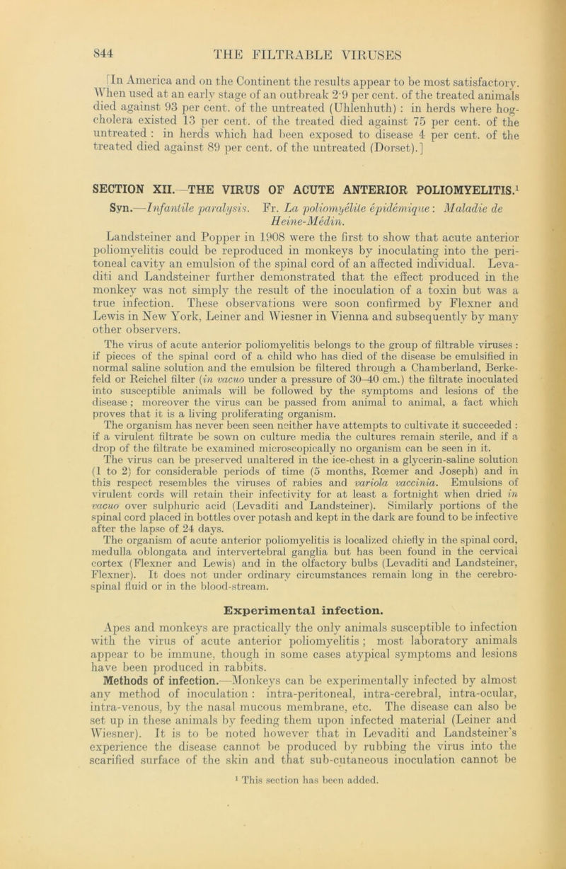 In America and on the Continent the results appear to be most satisfactory. \\ hen used at an early stage of an outbreak 2-9 per cent, of the treated animals died against 93 per cent, of the untreated (Uhlenhuth) : in herds where hog- cholera existed 13 per cent, of the treated died against 75 per cent, of the untreated : in herds which had been exposed to disease 4 per cent, of the treated died against 89 per cent, of the untreated (Dorset).] SECTION XII.—THE VIRUS OF ACUTE ANTERIOR POLIOMYELITIS.1 Syn.—Infantile paralysis. Fr. La poliomyelite epidemiqne: Maladie de Heine-Medin. Landsteiner and Popper in 1908 were the first to show that acute anterior poliomyelitis could be reproduced in monkeys by inoculating into the peri- toneal cavity an emulsion of the spinal cord of an affected individual. Leva- diti and Landsteiner further demonstrated that the effect produced in the monkey was not simply the result of the inoculation of a toxin but was a true infection. These observations were soon confirmed by Flexner and Lewis in New York, Leiner and Wiesner in Vienna and subsequently by many other observers. The virus of acute anterior poliomyelitis belongs to the group of filtrable viruses : if pieces of the spinal cord of a child who has died of the disease be emulsified in normal saline solution and the emulsion be filtered through a Chamberland, Berke- feld or Reichel filter (in vacuo under a pressure of 30-40 cm.) the filtrate inoculated into susceptible animals will be followed by the symptoms and lesions of the disease ; moreover the virus can be passed from animal to animal, a fact which proves that it is a living proliferating organism. The organism has never been seen neither have attempts to cultivate it succeeded : if a virulent filtrate be sown on culture media the cultures remain sterile, and if a drop of the filtrate be examined microscopically no organism can be seen in it. The virus can be preserved unaltered in the ice-chest in a glycerin-saline solution (1 to 2) for considerable periods of time (5 months, Roemer and Joseph) and in this respect resembles the viruses of rabies and variola vaccinia. Emulsions of virulent cords will retain their infectivity for at least a fortnight when dried in vacuo over sulphuric acid (Levaditi and Landsteiner). Similarly portions of the spinal cord placed in bottles over potash and kept in the dark are found to be infective after the lapse of 24 days. The organism of acute anterior poliomyelitis is localized chiefly in the spinal cord, medulla oblongata and intervertebral ganglia but has been found in the cervical cortex (Flexner and Lewis) and in the olfactory bulbs (Levaditi and Landsteiner, Flexner). It does not under ordinary circumstances remain long in the cerebro- spinal fluid or in the blood-stream. Experimental infection. Apes and monkeys are practically the only animals susceptible to infection with the virus of acute anterior poliomyelitis ; most laboratory animals appear to be immune, though in some cases atypical symptoms and lesions have been produced in rabbits. Methods of infection.—Monkeys can be experimentally infected by almost any method of inoculation : intra-peritoneal, intra-cerebral, intra-ocular, intra-venous, by the nasal mucous membrane, etc. The disease can also be set up in these animals by feeding them upon infected material (Leiner and Wiesner). It is to be noted however that in Levaditi and Landsteiner’s experience the disease cannot be produced by rubbing the virus into the scarified surface of the skin and that sub-cutaneous inoculation cannot be 1 This section has been added.