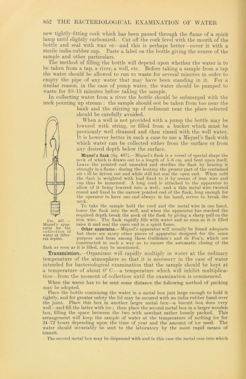 new tightly-fitting cork which has been passed through the flame of a spirit lamp until slightly carbonized. Cut off the cork level with the mouth of the bottle and seal with wax or—and this is perhaps better—cover it with a sterile india-rubber cap. Paste a label on the bottle giving the source of the sample and other particulars. The method of filling the bottle will depend upon whether the water is to be taken from a tap, a river, a well, etc. Before taking a sample from a tap the water should be allowed to run to waste for several minutes in order to empty the pipe of any water that may have been standing in it. For a similar reason, in the case of pump water, the water should be pumped to waste for 10-15 minutes before taking the sample. In collecting water from a river the bottle should be submerged with the neck pointing up stream : the sample should oot be taken from too near the bank and the stirring up of sediment near the place selected should be carefully avoided. When a well is not provided with a pump the bottle may be lowered with string, or filled from a bucket which must be previously well cleansed and then rinsed with the well water. It is however better in such a case to use a Miquel’s flask with which water can be collected either from the surface or from any desired depth below the surface. Miquef s flask (fig. 407).—Miquel’s flask is a vessel of special shape the neck of which is drawn out to a length of 5-6 cm. and bent upon itself. Leave the pointed end unsealed and sterilize the flask by heating it strongly in a flame : during the heating the greater part of the contained air v ill be driven out and while still hot seal the open end. When cold the flask is weighted with lead fixed to it by means of iron wire and can thus be immersed. A long cord is attached to the apparatus to allow of it being lowered into a well; and a thin metal wire twisted round and fixed to the narrow pointed end of the flask, long enough for the operator to have one end always in his hand, serves to break the neck. To take the sample hold the cord and the metal wire in one hand, lower the flask into the well, and when the apparatus has reached the required depth break the neck of the flask by giving a sharp pull on the iron wire. The flask rapidly fills with water and as soon as it is filled raise it and seal the open end in a spirit flame. Other apparatus.—Miquel’s apparatus will usually be found adequate but there are many other pieces of apparatus designed for the same purpose and from among these Cluillemin’s and de Foa’s, which are constructed in such a way as to ensure the automatic closing of the flask as soon as it is filled, may be mentioned. Fig. 407.— Miquel’s appa- ratus for the collection of water at differ- ent depths. Transmission.—Organisms will rapidly multiply in water at the ordinary temperature of the atmosphere so that it is necessary in the case of water intended for bacteriological examination that the sample should be kept at a temperature of about 0° C.—a temperature which will inhibit multiplica- tion—from the moment of collection until the examination is commenced. When the water has to be sent some distance the following method of packing may be adopted. Place the bottle containing the water in a metal box just large enough to hold it tightly, and for greater safety the lid may be secured with an india-rubber band over the joint. Place this box in another larger metal box—a biscuit box does very well—and fill the latter with ice ; then place the second metal box in a larger wooden box, filling the space between the two with sawdust rather loosely packed. This arrangement will keep the sample of water at the temperature of melting ice for 24-72 hours depending upon the time of year and the amount of ice used. The water should invariably be sent to the laboratory by the most rapid means of transit. The second metal box may be dispensed with and in this case the metal case into which