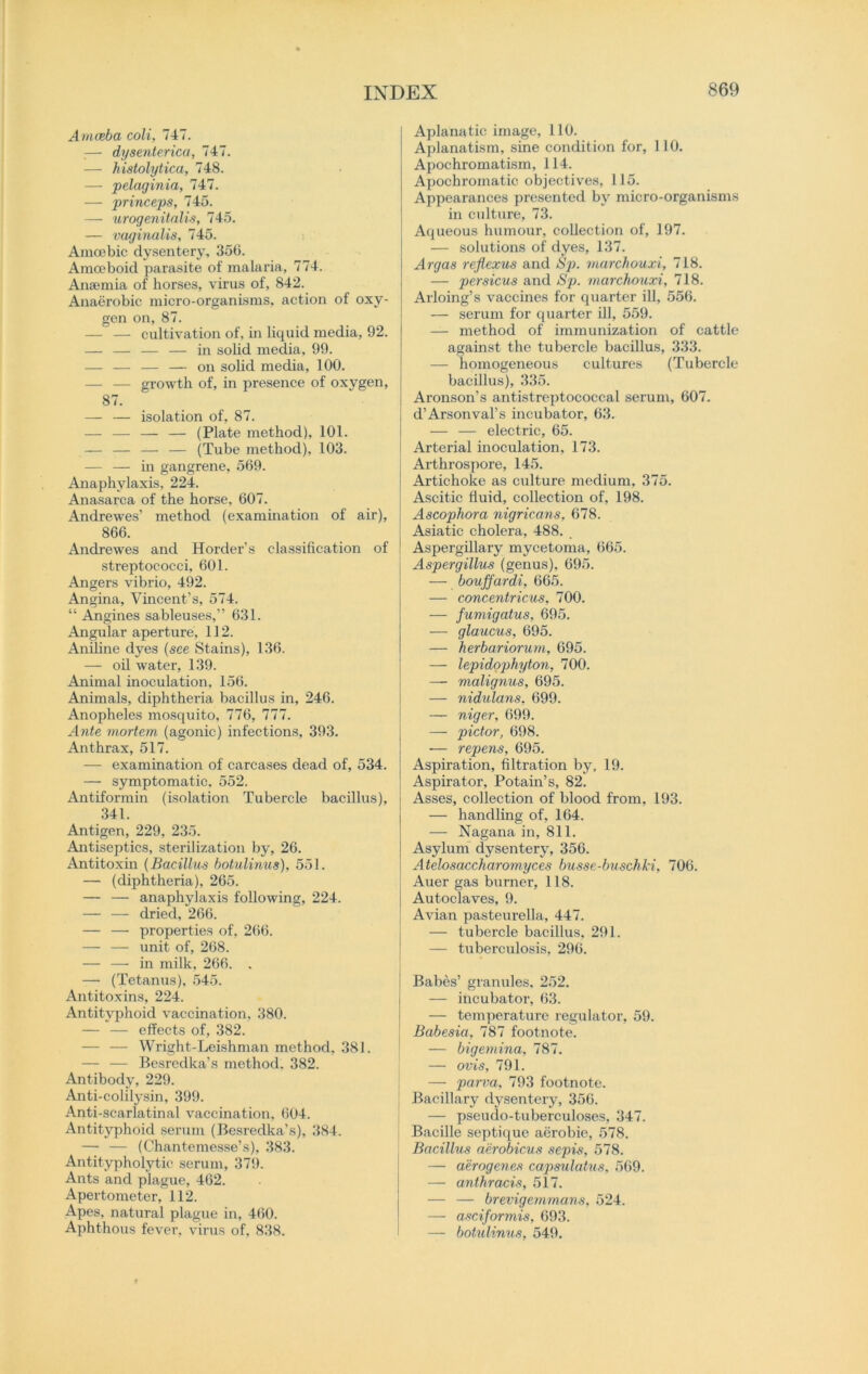 Amoeba coli, 747. :— dysenterica, 747. — histolytica, 748. — pelaginia, 747. — princeps, 745. — urogenitalis, 745. — vaginalis, 745. Amoebic dysentery, 350. Amoeboid parasite of malaria, 774. Anaemia of horses, virus of, 842. Anaerobic micro-organisms, action of oxy- gen on, 87. — — cultivation of, in liquid media, 92. — — — — in solid media, 99. — — — — on solid media, 100. — — growth of, in presence of oxygen, 87. — — isolation of, 87. — — — — (Plate method), 101. — — — — (Tube method), 103. — — in gangrene, 569. Anaphylaxis, 224. Anasarca of the horse, 607. Andrewes’ method (examination of air), 866. Andrewes and Horder’s classification of streptococci, 601. Angers vibrio, 492. Angina, Vincent’s, 574. “ Angines sableuses,” 631. Angular aperture, 112. Aniline dyes (see Stains), 136. — oil water, 139. Animal inoculation, 156. Animals, diphtheria bacillus in, 246. Anopheles mosquito, 776, 777. Ante mortem (agonic) infections, 393. Anthrax, 517. — examination of carcases dead of, 534. — symptomatic. 552. Antiformin (isolation Tubercle bacillus), 341. Antigen, 229, 235. Antiseptics, sterilization by, 26. Antitoxin (Bacillus botulinus), 551. — (diphtheria). 265. — — anaphylaxis following, 224. — — dried, 266. — — properties of, 266. -— — unit of, 268. — — in milk, 266. . — (Tetanus), 545. Antitoxins, 224. Antityphoid vaccination, 380. — — effects of, 382. — — Wright-Leishman method, 381. — — Besredka’s method. 382. Antibody, 229. Anti-colilysin, 399. Anti-scarlatinal vaccination, 604. Antityphoid serum (Besredka’s), 384. — — (Chantemesse’s), 383. Antitypholytic serum, 379. Ants and plague, 462. Apertometer, 112. Apes, natural plague in, 4(50. Aphthous fever, virus of, 838. Aplanatic image, 110. Aplanatism, sine condition for, 110. Apochromatism, 114. Apochromatic objectives, 115. Appearances presented by micro-organisms in culture, 73. Aqueous humour, collection of, 197. — solutions of dyes, 137. Argas reflexus and Sp. marchouxi, 718. — persicus and Sp. marchouxi, 718. Arloing’s vaccines for quarter ill, 556. — serum for quarter ill, 559. — method of immunization of cattle against the tubercle bacillus, 333. — homogeneous cultures (Tubercle bacillus), 335. Aronson’s antistreptococcal serum, 607. d’Arsonval’s incubator, 63. — — electric, 65. Arterial inoculation, 173. Arthrospore, 145. Artichoke as culture medium, 375. Ascitic fluid, collection of, 198. Ascophora nigricans, 678. Asiatic cholera, 488. . Aspergillary mycetoma, 665. Aspergillus (genus), 695. — bouffardi, 665. — concentricus, 700. — fumigatus, 695. — glaucus, 695. — herbariorum, 695. — lepidophyton, 700. — malignus, 695. — nidulans, 699. — niger, 699. — pictor, 698. — repens, 695. Aspiration, filtration by, 19. Aspirator, Potain’s, 82. Asses, collection of blood from, 193. — handling of, 164. — Nagana in, 811. Asylum dysentery, 356. Atelosaccharomyces busse-buschki, 706. Auer gas burner, 118. Autoclaves, 9. ; Avian pasteurella, 447. — tubercle bacillus, 291. — tuberculosis, 296. Babes’ granules, 252. — incubator, 63. — temperature regulator, 59. Babesia, 787 footnote. — bigemina, 787. — ovis, 791. — parva, 793 footnote. Bacillary dysentery, 356. — pseudo-tuberculoses, 347. j Bacille septique aerobie, 578. Bacillus aerobicus sepis, 578. — aerogenes capsulatus, 569. — anthracis, 517. — — brevigemmans, 524. — asciformis, 693. — botulinus, 549.