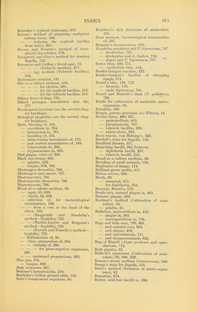 Besredka’s typhoid endotoxin, 379. Besson’s method of preparing malignant oedema toxin, 566. — — isolating the typhoid bacillus from water, 405. Besson and Pourrat’s method ol intra- pleural inoculation, 179. Benignetti and Gino’s method lor staining flagella, 152. Bezaneon and Griffon's blood-agar, 53. — — — (Tubercle bacillus), 317. — — egg medium (Tubercle bacillus), 316. Bichromate solution, 131. Bile as a culture medium, 410. — — — for cholera, 501. — — — for the typhoid bacillus, 372. — — — for the tubercle bacillus, 318. Biliary fever of dogs, 791. Biliary passages, inoculation into the, 177. Biochemical reactions {see the several chap- ter headings). Biological properties (see the several chap- ter headings). Birds, bleeding of, 195. — coccidiosis in, 764. — haematozoa in, 781. — handling of, 165. — intra-venous inoculation of, 173. — post mortem examination of, 188. — tuberculosis in. 296. — trypanosomes in, 823. Bird plague, virus of, 839. Black mycetoma, 665. — quarter, 552. — tongue, 678, 706. Blastomyces dermatitis, 706. Blastomyces and cancer, 707. Blastomycetes, 701. Blastomycetic dermatitis, 706. Blastomycosis, 706. Blood as a culture medium, 36. — -agar, 53, 639. — -broth, 34, 638. — collection of, for bacteriological examination, 192. — — from a vein at the bend of the elbow. 193. — — (Nseggerath and Staehelin’s j method—Syphilis), 733. — — (Nattan-Larrier and Bergeron’s method—Syphilis), 733. — — (Ravaut and Ponselle’s method— j Syphilis), 733. — defibrination of, 36. — -films, preparation of, 204. — — staining of, 206. — — — for gram-negative organisms, | 209. — — unstained preparations, 203. Blue pus, 276. — tongue, 839. Bodo urinarius, 827. Bcehmer’s hsematoxylm, 218. Boettcher’s hollow-ground slide, 134. Bohr’s temperature regulator, 60. Bombicci's dish (Isolation of anaerobes), 101. Bone marrow, bacteriological examination of, 187. Bonome’s streptococcus, 610. Boophilus annulatus and P. bigeminum, 787. — decoloratus, 787. — decolor atus and S. theileri, 719. — dugesi and P. bigeminum, 787. Borax blue, 139, 771. — -methylene-blue, 514. Bordet-Gengou reaction, 232. Bordet-Gengou’s bacillus of whooping cough, 511. Borrel’s blue, 139, 772. — broyeur, 170. — stain (Sporozoa), 761. Borrel and Burnett’s stain (T. pallidum), 728. Bottle for cultivation of anaerobic micro- organisms, 94. Botulism, 549. Bougie, porous porcelain {see Filters), 14. Bovine farcy, 480, 667. — pasteurellosis, 455. — piroplasmosis, 787. — tubercle bacillus, 289. — tuberculosis, 294. Bovo-vaccin, von Behring’s, 330. Bowhill’s stain for flagella, 152. Bradford disease, 517. Branching bacilli, 245 footnote. — diphtheria bacilli, 251. — tubercle bacilli, 313. Bread as a culture medium, 56. Breeding of small animals, 159. Brightness of image, 114. Brilliant-green media, 411. Brisou coccus, 249. Broth, 30. — arsenical, 375. — for diphtheria, 253. Broyeur, Borrel’s, 170. Brush rats, natural plague in, 461. Bubonic plague, 460. Buchner’s method (Cultivation of anae- robes), 95. — gelatin, 41. Buffaloes, pasteurellosis in, 455. — plague in, 461. — sarcosporidiosis in, 758. Bugs and kala azar, 799, 801. — and oriental sore, 802. — and plague, 462. — and spirochaetosis, 711. — and trypanosomiasis, 822. Bug of Mianeh {Argas persicus) and spiro- chaetosis, 712. Bulb pipette, 22. Bulloch’s apparatus (Cultivation of anae- robes), 96, 100, 102. Bumm’s serum medium (Gonococcus), 640. Bunge’s stain for flagella, 151. Burri’s method (Isolation of micro-organ- isms), 83. Bursattee, 674. Butter, acid-fast bacilli in, 338.