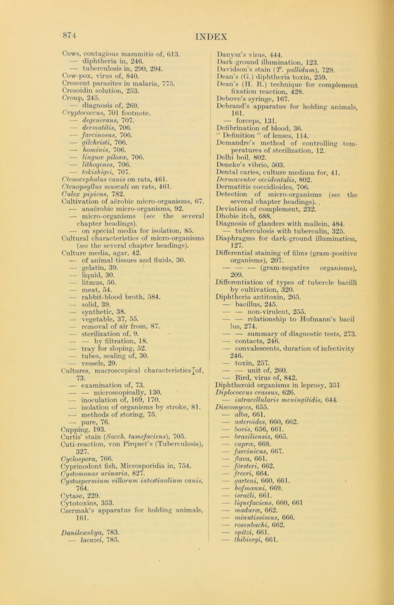 Cows, contagious mammitis of, 013. — diphtheria in, 246. — tuberculosis in, 290, 294. Cow-pox, virus of, 840. Crescent parasites in malaria, 775. Cresoidin solution, 253. Croup, 245. — diagnosis of, 209. Cryptococcus, 701 footnote. — degenerans, 707. — dermatitis, 706. — farcinosus, 706. — gilchristi, 706. — hominis, 706. — linguce piloses, 706. — lithogenes, 706. — tokishigei, 707. Ctenocephalus canis on rats, 461. Ctenopsyllus musculi on rats, 461. Culex pipiens, 782. Cultivation of aerobic micro-organisms, 67. — anaerobic micro-organisms, 92. — micro-organisms (see the several chapter headings). — on special media for isolation, 85. Cultural characteristics of micro-organisms (see the several chapter headings). Culture media, agar, 42. — of animal tissues and fluids, 30. — gelatin, 39. — liquid, 30. — litmus, 56. — meat, 54. — rabbit-blood broth, 584. — solid, 39. — synthetic, 38. — vegetable, 37, 55. — removal of air from, 87. — sterilization of, 9. — — by filtration, 18. — tray for sloping, 52. — tubes, sealing of, 30. — vessels, 29. Cultures, macroscopical characteristicsj_of, 73. — examination of, 73. — — microscopically, 130. — inoculation of, 169, 170. — isolation of organisms by stroke, 81. —- methods of storing, 75. — pure, 76. Cupping, 193. Curtis’ stain (Sacch. tumefaciens), 705. Cuti-reaction, von Pirquet’s (Tuberculosis), 327. Cyclospora, 766. Cyprinodont fish, Microsporidia in, 754. Cystomonas urinaria, 827. Cystospermium villorum intestinalium canis, 764. Cytase, 229. Cytotoxins, 353. Czermak’s apparatus for holding animals, 161. Danilewskya, 783. — lacazei, 785. Danysz’s virus, 444. Dark-ground illumination, 123. Davidson’s stain (T. pallidum), 729. Dean’s (G.) diphtheria toxin, 259. Dean’s (H. R.) technique for complement fixation reaction, 428. Debove’s syringe, 167. Debrand’s apparatus for holding animals, 161. — forceps, 131. Defibrination of blood, 36. “ Definition ” of lenses, 114. Demandre’s method of controlling tem- peratures of sterilization, 12. Delhi boil, 802. Deneke’s vibrio, 503. Dental caries, culture medium for, 41. Dermacentor occidentalis, 802. Dermatitis coccidioides, 706. i Detection of micro-organisms (see the several chapter headings). , Deviation of complement, 232. Dhobie itch, 688. Diagnosis of glanders with mallein, 484. — tuberculosis with tuberculin, 325. Diaphragms for dark-ground illumination, 127. Differential staining of films (gram-positive organisms), 207. — — — (gram-negative organisms), 209. Differentiation of types of tubercle bacilli by cultivation, 320. Diphtheria antitoxin, 265. — bacillus, 245. — — non-virulent, 255. — — relationship to Hofmann’s bacil lus, 274. — — summary of diagnostic tests, 273. — contacts, 246. — convalescents, duration of infectivity 246. — toxin, 257. — — unit of, 260. — Bird, virus of, 842. Diphtheroid organisms in leprosy, 351 Diplococcus crassus, 626. — intracellular is meningitidis, 644 Discomyces, 655. — alba, 661. — asteroides, 660, 662. — bovis, 656, 661. — brasiliensis, 665. — caprcc, 668. — farcinicus, 667. — flava, 661. — forsteri, 662. — freeri, 664. — garteni, 660, 661. — hofmanni, 669. — israeli, 661. — liquefaciens, 660, 661 — madurce, 662. — minutissimus, 666. — rosenbachi, 662. — spitzi, 661. — thibiergi, 661.