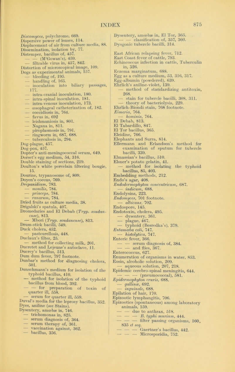 Discomyces, polychrome, 609. Dispersive power of lenses, 1J 4. Displacement of air from culture media, 88. Dissemination, isolation by, 77. Distemper, bacillus of, 457. (M'Gowan’s), 459. — filtrable virus in, 457, 842. Distortion of microscopical image, 109. Dogs as experimental animals, 157. — bleeding of, 195. — handling of, 163. - inoculation into biliary passages, 177. — intra-cranial inoculation, 180. — intra-spinal inoculation, 181. — intra-venous inoculation, 173. — oesophageal catheterization of, 182. — coccidiosis in, 764. — favus in, 692 — leishmaniosis in, 801. — Nagana in, 811. — piroplasmosis in, 791. — ringworm in, 687, 688. — tuberculosis in, 294. Dog-plague, 457. Dog-pox, 457. Dopter’s anti-meningococcal serum, 649. Dorset’s egg medium, 54, 316. Double staining of sections, 219. Doulton’s white porcelain filtering bougie, 15. Dourine, trypanosome of, 809. Doyen’s coccus, 769. Drepanidium, 783. — monilis, 784. — princeps, 784. — ranarum, 784. Dried fruits as culture media, 38. Drigalski’s spatula, 407. Dromedaries and El Debab (Tryp. soudan - ense), 813. — Mbori {Tryp. soudanense), 813. Drum-stick bacilli, 549. Duck cholera, 452. — pasteurellosis, 448. Duclaux’s filter, 25. — method for collecting milk, 201. Ducretet and Lejeune’s autoclave, 11. Ducrey’s bacillus, 513. Dum dum fever, 797 footnote. Dunbar’s method for diagnosing cholera, 501. Dunschmann’s medium for isolation of the typhoid bacillus, 410. — method for isolation of the typhoid bacillus from blood, 392. — — for preparation of toxin of quarter ill, 558. — serum for quarter ill, 559. Duval’s media for the leprosy bacillus, 352. Dyes, aniline (see Stains). Dysentery, amoeba? in, 746. — trichomonas in, 825. — serum diagnosis of, 364. — serum therapy of, 361. — vaccination against, 362. — bacillus, 356. Dysentery, amoeba? in, El Tor, 365. — — classification of, 357, 360. Dysgonic tubercle bacilli, 314. East African relapsing fever, 712. East Coast fever of cattle, 793. Echincoccus infection in cattle. Tuberculin in, 326. Eczema marginatum, 688. Egg as a culture medium, 53, 316, 317. ; Egg-albumin (powdered), 639. Ehrlich’s aniline-violet, 139. — method of standardizing antitoxin, 268. — stain for tubercle bacilli, 308, 311. — theory of bacteriolysis, 229. Ehrlich-Biondi stain, 768 footnote. Eimeria, 764. — hominis, 764. El Debab, 813. 1 El Tabardillo, 847. El Tor bacillus, 365. Eleidine, 766. Elephants and Surra, 814. ! Ellermann and Erlandsen’s method for examination of sputum for tubercle bacilli, 339. Elmassian’s bacillus, 510. Eisner’s potato gelatin, 41. — method for isolating the typhoid bacillus, 85, 403. Embedding methods, 212. Endo’s agar, 408. Endodermophyton concentricum, 687. — indicum, 688. Endolysins, 223. Endomyces, 701 footnote. — albicans, 702. Endospore, 145. Endotoxin, cholera, 495. — dysentery, 361. — plague, 467. — typhoid (Besredka’s), 379. Entamoeba cold, 747. — histolytica, 747. Enteric fever, 366. — — serum diagnosis of, 384. — — and flies, 367. Enterococcus, 627. Enumeration of organisms in water, 853. Eosin, alcoholic solution, 209. — aqueous solution, 207, 218. Epidemic cercbro-spinal meningitis, 644. — — — (pneumococcal), 581. Epidermophyton cruris, 688. — gallince, 692. — inguinale, 688. Epilation of hair, 170. Epizootic lymphangitis, 706. Epizootics (spontaneous) among laboratory animals, 159. — — due to anthrax, 518. — — — B. typhi murium, 444. — — — filter passing organisms, 160, 835 et seq. — — — Gaertner’s bacillus, 442. — — — Microsporidia, 752.