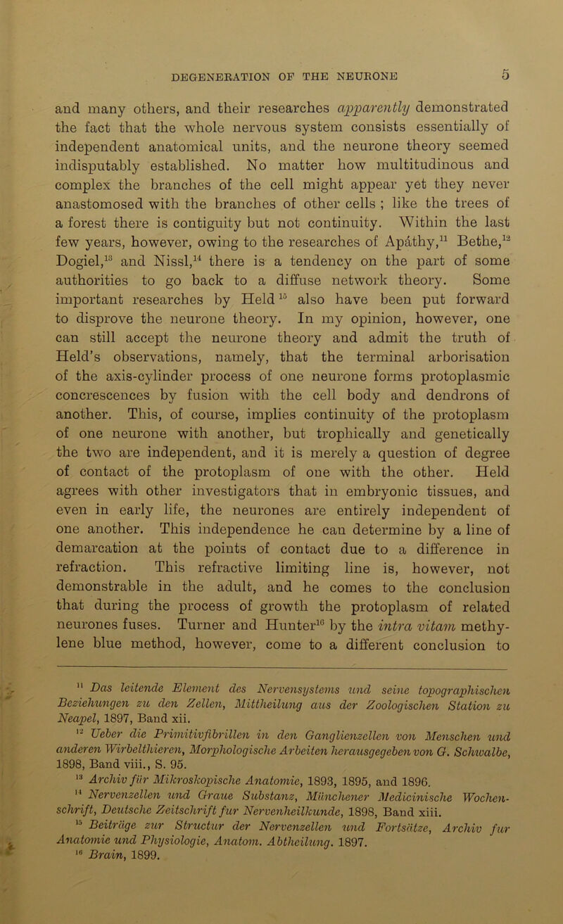 and many others, and their researches apparently demonstrated the fact that the whole nervous system consists essentially of independent anatomical units, and the neurone theory seemed indisputably established. No matter how multitudinous and complex the branches of the cell might appear yet they never anastomosed with the branches of other cells ; like the trees of a forest there is contiguity but not continuity. Within the last few years, however, owing to the researches of Ap&thy,11 Bethe,12 Dogiel,13 and Nissl,14 there is a tendency on the part of some authorities to go back to a diffuse network theory. Some important researches by Held15 also have been put forward to disprove the neurone theory. In my opinion, however, one can still accept the neurone theory and admit the truth of Held’s observations, namely, that the terminal arborisation of the axis-cylinder process of one neurone forms protoplasmic concrescences by fusion with the cell body and dendrons of another. This, of course, implies continuity of the protoplasm of one neurone with another, but tropliically and genetically the two are independent, and it is merely a question of degree of contact of the protoplasm of one with the other. Held agrees with other investigators that in embryonic tissues, and even in early life, the neurones are entirely independent of one another. This independence he can determine by a line of demarcation at the points of contact due to a difference in refraction. This refractive limiting line is, however, not demonstrable in the adult, and he comes to the conclusion that during the process of growth the protoplasm of related neurones fuses. Turner and Hunter10 by the intra vitam methy- lene blue method, however, come to a different conclusion to 11 Das leitende Element des Nervensystems unci seine topographischen Beziehungen zu den Zellen, Mittheilung aus der Zoologischen Station zu Neapel, 1897, Band xii. 12 Ueber die Primitivfibrillen in den Ganglienzcllcn von Menschen und anderen Wirbeltliieren, Morphologische Arbeiten herausgegeben von G. Schiualbe, 1898, Band viii., S. 95. 13 Archiv fur Mikroskopische Anatomic, 1893, 1895, and 1896.  Nervenzellen und Graue Substanz, Miinchener Medicinische Wochen- schrift, Deutsche Zeitschrift fur Nervenheilkunde, 1898, Band xiii. 15 Beitrcige zur Structur der Nervenzellen und Fortsdtze, Archiv fur Anatomic und Physiologic, Anatom. Abtheilung. 1897. 1U Brain, 1899.