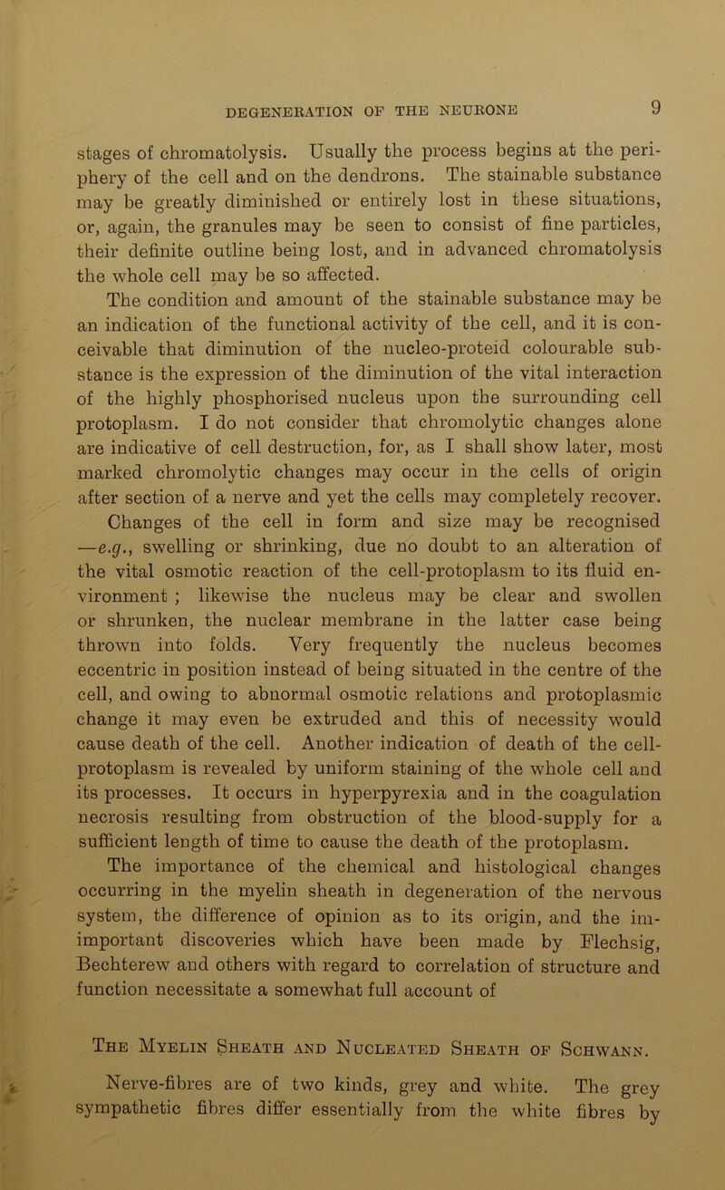 stages of chromatolysis. Usually the process begins at the peri- phery of the cell and on the dendrons. The stainable substance may be greatly diminished or entirely lost in these situations, or, again, the granules may be seen to consist of fine particles, their definite outline being lost, and in advanced chromatolysis the whole cell may be so affected. The condition and amount of the stainable substance may be an indication of the functional activity of the cell, and it is con- ceivable that diminution of the nucleo-proteid colourable sub- stance is the expression of the diminution of the vital interaction of the highly phosphorised nucleus upon the surrounding cell protoplasm. I do not consider that chromolytic changes alone are indicative of cell destruction, for, as I shall show later, most marked chromolytic changes may occur in the cells of origin after section of a nerve and yet the cells may completely recover. Changes of the cell in form and size may be recognised —e.g., swelling or shrinking, due no doubt to an alteration of the vital osmotic reaction of the cell-protoplasm to its fluid en- vironment ; likewise the nucleus may be clear and swollen or shrunken, the nuclear membrane in the latter case being thrown into folds. Very frequently the nucleus becomes eccentric in position instead of being situated in the centre of the cell, and owing to abnormal osmotic relations and protoplasmic change it may even be extruded and this of necessity would cause death of the cell. Another indication of death of the cell- protoplasm is revealed by uniform staining of the whole cell and its processes. It occurs in hyperpyrexia and in the coagulation necrosis resulting from obstruction of the blood-supply for a sufficient length of time to cause the death of the protoplasm. The importance of the chemical and histological changes occurring in the myelin sheath in degeneration of the nervous system, the difference of opinion as to its origin, and the un- important discoveries which have been made by Flechsig, Bechterew and others with regard to correlation of structure and function necessitate a somewhat full account of The Myelin Sheath and Nucleated Sheath of Schwann. Nerve-fibres are of two kinds, grey and white. The grey sympathetic fibres differ essentially from the white fibres by