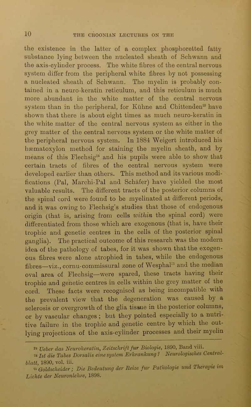 the existence in the latter of a complex phosphoretted fatty substance lying between the nucleated sheath of Schwann and the axis-cylinder process. The white fibres of the central nervous system differ from the peripheral white fibres by not possessing a nucleated sheath of Schwann. The myelin is probably con- tained in a neuro-keratin reticulum, and this reticulum is much more abundant in the white matter of the central nervous system than in the peripheral, for Kiihne and Chittenden23 have shown that there is about eight times as much neuro-keratin in the white matter of the central nervous system as either in the grey matter of the central nervous system or the white matter of the peripheral nervous system. In 1884 Weigert introduced his hsematoxylon method for staining the myelin sheath, and by means of this Flechsig24 and his pupils were able to show that certain tracts of fibres of the central nervous system were developed earlier than others. This method and its various modi- fications (Pal, Marchi-Pal and Schafer) have yielded the most valuable results. The different tracts of the posterior columns of the spinal cord were found to be myelinated at different periods, and it was owing to Flechsig’s studies that those of endogenous origin (that is, arising from cells within the spinal cord) were differentiated from those which are exogenous (that is, have their trophic and genetic centres in the cells of the posterior spinal ganglia). The practical outcome of this research was the modern idea of the pathology of tabes, for it was shown that the exogen- ous fibres were alone atrophied in tabes, while the endogenous fibres—viz., cornu-commissural zone of WesphaP' and the median oval area of Flechsig—were spared, these tracts having their trophic and genetic centres in cells within the grey matter of the cord. These facts were recognised as being incompatible with the prevalent view that the degeneration was caused by a sclerosis or overgrowth of the glia tissue in the posterior columns, or by vascular changes ; but they pointed especially to a nutri- tive failure in the trophic and genetic centre by which the out- lying projections of the axis-cylinder processes and their myelin 2:1 Ueber clas Neurokeratin, Zeitschrift fur Biologie, 1890, Band viii. 241st die Tabes Dorsalis cine system Erkrankung ? Neurologisches Central- blatt, 1890, vol. iii. _ . m7 23 Goldscheider; Die Bedcutung dcr Reize fur Pathologic und Therapie im Lichte der Neuronlchrc, 1898.