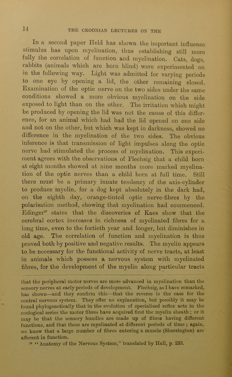 In a second paper Held has shown the important influence stimulus has upon myelination, thus establishing still more fully the correlation of function and myelination. Cats, dogs, rabbits (animals which are born blind) were experimented on in the following way. Light was admitted for varying periods to one eye by opening a lid, the other remaining closed. Examination of the optic nerve on the two sides under the same conditions showed a more obvious myelination on the side exposed to light than on the other. The irritation which might be produced by opening the lid was not the cause of this differ- ence, for an animal which had had the lid opened on one side and not on the other, but which was kept in darkness, showed no difference in the myelination of the two sides. The obvious inference is that transmission of light impulses along the optic nerve had stimulated the process of myelination. This experi- ment agrees with the observations of Flechsig that a child born at eight months showed at nine months more marked myelina- tion of the optic nerves than a child born at full time. Still there must be a primary innate tendency of the axis-cylinder to produce myelin, for a dog kept absolutely in the dark had, on the eighth day, orange-tinted optic nerve-fibres by the polarisation method, showing that myelination had commenced. Edinger28 states that the discoveries of Kaes show that the cerebral cortex increases in richness of myelinated fibres for a long time, even to the fortieth year and longer, but diminishes in old age. The correlation of function and myelination is thus proved both by positive and negative results. The myelin appears to be necessary for the functional activity of nerve tracts, at least in animals which possess a nervous system with myelinated fibres, for the development of the myelin along particular tracts that the peripheral motor nerves are more advanced in myelination than the sensory nerves at early periods of development. Flechsig, as I have remarked, has shown—and they confirm this—that the reverse is the case for the central nervous system. They offer no explanation, but possibly it may be found phylogenetically that in the evolution of specialised reflex acts in the zoological series the motor fibres have acquired first the myelin sheath ; or it may be that the sensory bundles are made up of fibres having different functions, and that these are myelinated at different periods of time ; again, we know that a large number of fibres entering a muscle (Sherrington) are afferent in function. 29 “Anatomy of the Nervous System,” translated by Hall, p. 233.