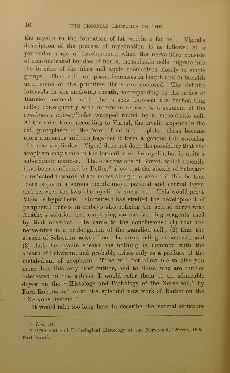 the myelin to the formation of fat within a fat cell. Vignal’s description of the process of myelination is as follows: At a particular stage of development, when the nerve-fibre consists of non-nucleated bundles of fibrils, mesoblastic cells migrate into the interior of the fibre and apply themselves closely to single groups. Their cell protoplasm increases in length and in breadth until some of the primitive fibrils are enclosed. The definite intervals in the enclosing sheath, corresponding to the nodes of Eanvier, coincide with the spaces between the ensheathing cells ; consequently each internode represents a segment of the continuous axis-cylinder wrapped round by a mesoblastic cell. At the same time, according to Yignal, the myelin appears in the cell protoplasm in the form of minute droplets ; these become more numerous and run together to form a general thin covering of the axis-cylinder. Vignal does not deny the possibility that the axoplasm may share in the formation of the myelin, but in quite a subordinate manner. The observations of Boveri, which recently have been confirmed by Bethe,35 show that the sheath of Schwann is reflected inwards at the nodes along the axon ; if this be true there is (as in a serous membrane) a parietal and central layer, and between the two the myelin is contained. This would prove Yignal’s hypothesis. Gurwitsch has studied the development of peripheral nerves in embryo sheep, fixing the sciatic nerve with Apathy's solution and employing various staining reagents used by that observer. He came to the conclusions : (1) that the nerve-fibre is a prolongation of the ganglion cell; (2) that the sheath of Schwann arises from the surrounding mesoblast; and (3) that the myelin sheath has nothing in common with the sheath of Schwann, and probably arises only as a product of the metabolism of axoplasm. Time will not allow me to give you more than this very brief outline, and to those who are further interested in the subject I would refer them to an admirable digest on the “ Histology and Pathology of the Nerve-cell,” by Ford Robertson,30 or to the splendid new work of Barker on the “ Nervous System.” It would take too long here to describe the normal structure 33 Loc. cit. sn i< Normal and Pathological Histology of the Nerve-cell,” Brain, 1899 Part lxxxvi.