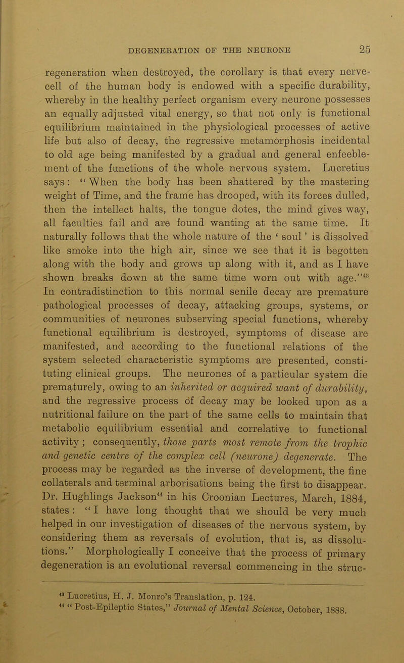regeneration when destroyed, the corollary is that every nerve- cell of the human body is endowed with a specific durability, whereby in the healthy perfect organism every neurone possesses an equally adjusted vital energy, so that not only is functional equilibrium maintaiued in the physiological processes of active life but also of decay, the regressive metamorphosis incidental to old age being manifested by a gradual and general enfeeble- ment of the functions of the whole nervous system. Lucretius says: “When the body has been shattered by the mastering weight of Time, and the frame has drooped, with its forces dulled, then the intellect halts, the tongue dotes, the mind gives way, all faculties fail and are found wanting at the same time. It naturally follows that the whole nature of the ‘ soul ’ is dissolved like smoke into the high air, since we see that it is begotten along with the body and grows up along with it, and as I have shown breaks down at the same time worn out with age.”43 In contradistinction to this normal senile decay are premature pathological processes of decay, attacking groups, systems, or communities of neurones subserving special functions, whereby functional equilibrium is destroyed, symptoms of disease are manifested, and according to the functional relations of the system selected characteristic symptoms are presented, consti- tuting clinical groups. The neurones of a particular system die prematurely, owing to an inherited or acquired want of durability, and the regressive process of decay may be looked upon as a nutritional failure on the part of the same cells to maintain that metabolic equilibrium essential and correlative to functional activity ; consequently, those parts most remote from the trophic and genetic centre of the complex cell (neurone) degenerate. The process may be regarded as the inverse of development, the fine collaterals and terminal arborisations being the first to disappear. Dr. Hughlings Jackson44 in his Croonian Lectures, March, 1884, states : “I have long thought that we should be very much helped in our investigation of diseases of the nervous system, by considering them as reversals of evolution, that is, as dissolu- tions.” Morphologically I conceive that the process of primary degeneration is an evolutional reversal commencing in the struc- 43 Lucretius, H. J. Monro’s Translation, p. 124. 44 “ Post-Epileptic States,” Journal of Mental Science, October, 1888.