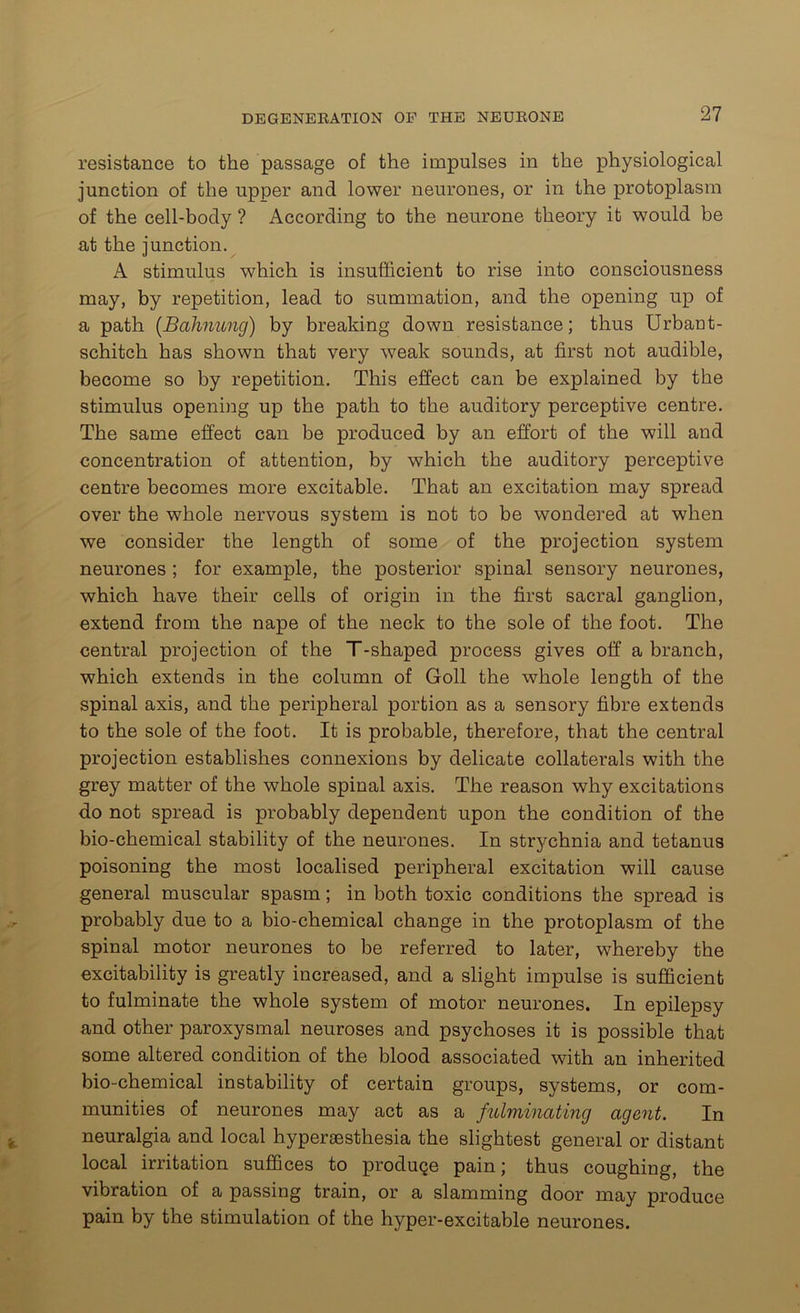 resistance to the passage of the impulses in the physiological junction of the upper and lower neurones, or in the protoplasm of the cell-body ? According to the neurone theory it would be at the junction. A stimulus which is insufficient to rise into consciousness may, by repetition, lead to summation, and the opening up of a path (Bahnung) by breaking down resistance; thus Urban t- schitch has shown that very weak sounds, at first not audible, become so by repetition. This effect can be explained by the stimulus opening up the path to the auditory perceptive centre. The same effect can be produced by an effort of the will and concentration of attention, by which the auditory perceptive centre becomes more excitable. That an excitation may spread over the whole nervous system is not to be wondered at when we consider the length of some of the projection system neurones ; for example, the posterior spinal sensory neurones, which have their cells of origin in the first sacral ganglion, extend from the nape of the neck to the sole of the foot. The central projection of the T-shaped process gives off a branch, which extends in the column of Goll the whole length of the spinal axis, and the peripheral portion as a sensory fibre extends to the sole of the foot. It is probable, therefore, that the central projection establishes connexions by delicate collaterals with the grey matter of the whole spinal axis. The reason why excitations do not spread is probably dependent upon the condition of the bio-chemical stability of the neurones. In strychnia and tetanus poisoning the most localised peripheral excitation will cause general muscular spasm; in both toxic conditions the spread is probably due to a bio-chemical change in the protoplasm of the spinal motor neurones to be referred to later, whereby the excitability is greatly increased, and a slight impulse is sufficient to fulminate the whole system of motor neurones. In epilepsy and other paroxysmal neuroses and psychoses it is possible that some altered condition of the blood associated with an inherited bio-chemical instability of certain groups, systems, or com- munities of neurones may act as a fulminating agent. In neuralgia and local hyperaesthesia the slightest general or distant local irritation suffices to produce pain; thus coughing, the vibration of a passing train, or a slamming door may produce pain by the stimulation of the hyper-excitable neurones.