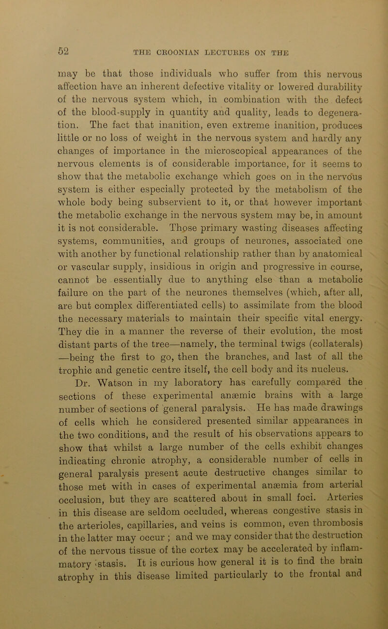 in ay be that those individuals who suffer from this nervous affection have an inherent defective vitality or lowered durability of the nervous system which, in combination with the defect of the blood-supply in quantity and quality, leads to degenera- tion. The fact that inanition, even extreme inanition, produces little or no loss of weight in the nervous system and hardly any changes of importance in the microscopical appearances of the nervous elements is of considerable importance, for it seems to show that the metabolic exchange which goes on in the nervous system is either especially protected by the metabolism of the whole body being subservient to it, or that however important the metabolic exchange in the nervous system may be, in amount it is not considerable. Those primary wasting diseases affecting systems, communities, and groups of neurones, associated one with another by functional relationship rather than by anatomical or vascular supply, insidious in origin and progressive in course, cannot be essentially due to anything else than a metabolic failure on the part of the neurones themselves (which, after all, are but complex differentiated cells) to assimilate from the blood the necessary materials to maintain their specific vital energy. They die in a manner the reverse of their evolution, the most distant parts of the tree—namely, the terminal twigs (collaterals) —being the first to go, then the branches, and last of all the trophic and genetic centre itself, the cell body and its nucleus. Dr. Watson in my laboratory has carefully compared the sections of these experimental anaemic brains with a large number of sections of general paralysis. He has made drawings of cells which he considered presented similar appearances in the two conditions, and the result of his observations appears to show that whilst a large number of the cells exhibit changes indicating chronic atrophy, a considerable number of cells in general paralysis present acute destructive changes similar to those met with in cases of experimental anaemia from arterial occlusion, but they are scattered about in small foci. Arteries in this disease are seldom occluded, whereas congestive stasis in the arterioles, capillaries, and veins is common, even thrombosis in the latter may occur ; and we may consider that the destruction of the nervous tissue of the cortex may be accelerated by inflam- matory -stasis. It is curious how general it is to find the brain atrophy in this disease limited particularly to the frontal and