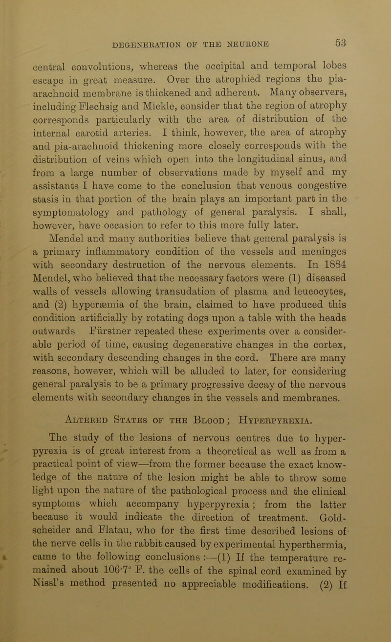 central convolutions, whereas the occipital and temporal lobes escape in great measure. Over the atrophied regions the pia- arachnoid membrane is thickened and adherent. Many observers, including Flechsig and Mickle, consider that the region of atrophy corresponds particularly with the area of distribution of the internal carotid arteries. I think, however, the area of atrophy and pia-arachnoid thickening more closely corresponds with the distribution of veins which open into the longitudinal sinus, and from a large number of observations made by myself and my assistants I have come to the conclusion that venous congestive stasis in that portion of the brain plays an important part in the symptomatology and pathology of general paralysis. I shall, however, have occasion to refer to this more fully later. Mendel and many authorities believe that general paralysis is a primary inflammatory condition of the vessels and meninges with secondary destruction of the nervous elements. In 1884 Mendel, who believed that the necessary factors were (1) diseased walls of vessels allowing transudation of plasma and leucocytes, and (2) hyperaemia of the brain, claimed to have produced this condition artificially by rotating dogs upon a table with the heads outwards Fiirstner repeated these experiments over a consider- able period of time, causing degenerative changes in the cortex, with secondary descending changes in the cord. There are many reasons, however, which will be alluded to later, for considering general paralysis to be a primary progressive decay of the nervous elements with secondary changes in the vessels and membranes. Altered States of the Blood ; Hyperpyrexia. The study of the lesions of nervous centres due to hyper- pyrexia is of great interest from a theoretical as well as from a practical point of view—from the former because the exact know- ledge of the nature of the lesion might be able to throw some light upon the nature of the pathological process and the clinical symptoms which accompany hyperpyrexia; from the latter because it would indicate the direction of treatment. Gold- scheider and Flatau, who for the first time described lesions of the nerve cells in the rabbit caused by experimental hyperthermia, came to the following conclusions :—(1) If the temperature re- mained about 106-7° F. the cells of the spinal cord examined by Nissl’s method presented no appreciable modifications. (2) If