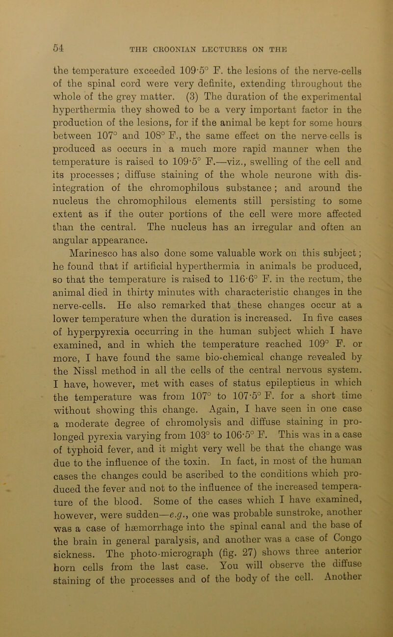 the temperature exceeded 109-5° F. the lesions of the nerve-cells of the spinal cord were very definite, extending throughout the whole of the grey matter. (3) The duration of the experimental hyperthermia they showed to be a very important factor in the production of the lesions, for if the animal be kept for some hours between 107° and 108° F., the same effect on the nerve-cells is produced as occurs in a much more rapid manner when the temperature is raised to 109-5° F.—viz., swelling of the cell and its processes ; diffuse staining of the whole neurone with dis- integration of the chromophilous substance; and around the nucleus the chromophilous elements still persisting to some extent as if the outer portions of the cell were more affected than the central. The nucleus has an irregular and often au angular appearance. Marinesco has also done some valuable work on this subject; he found that if artificial hyperthermia in animals be produced, so that the temperature is raised to 116-6° F. in the rectum, the animal died in thirty minutes with characteristic changes in the nerve-cells. He also remarked that these changes occur at a lower temperature when the duration is increased. In five cases of hyperpyrexia occurring in the human subject which I have examined, and in which the temperature reached 109° F. or more, I have found the same bio-chemical change revealed by the Nissl method in all the cells of the central nervous system. I have, however, met with cases of status epilepticus in which the temperature was from 107° to 107-5° F. for a short time without showing this change. Again, I have seen in one case a moderate degree of chromolysis and diffuse staining in pro- longed pyrexia varying from 103° to 106-5° F. This was in a case of typhoid fever, and it might very well be that the change was due to the influence of the toxin. In fact, in most of the human cases the changes could be ascribed to the conditions which pro- duced the fever and not to the influence of the increased tempera- ture of the blood. Some of the cases which I have examined, however, were sudden—e.g., one was probable sunstroke, another was a case of haemorrhage into the spinal canal and the base of the brain in general paralysis, and another was a case of Congo sickness. The photo-micrograph (fig. 27) shows three anterior horn cells from the last case. You will observe the diffuse staining of the processes and of the body of the cell. Another