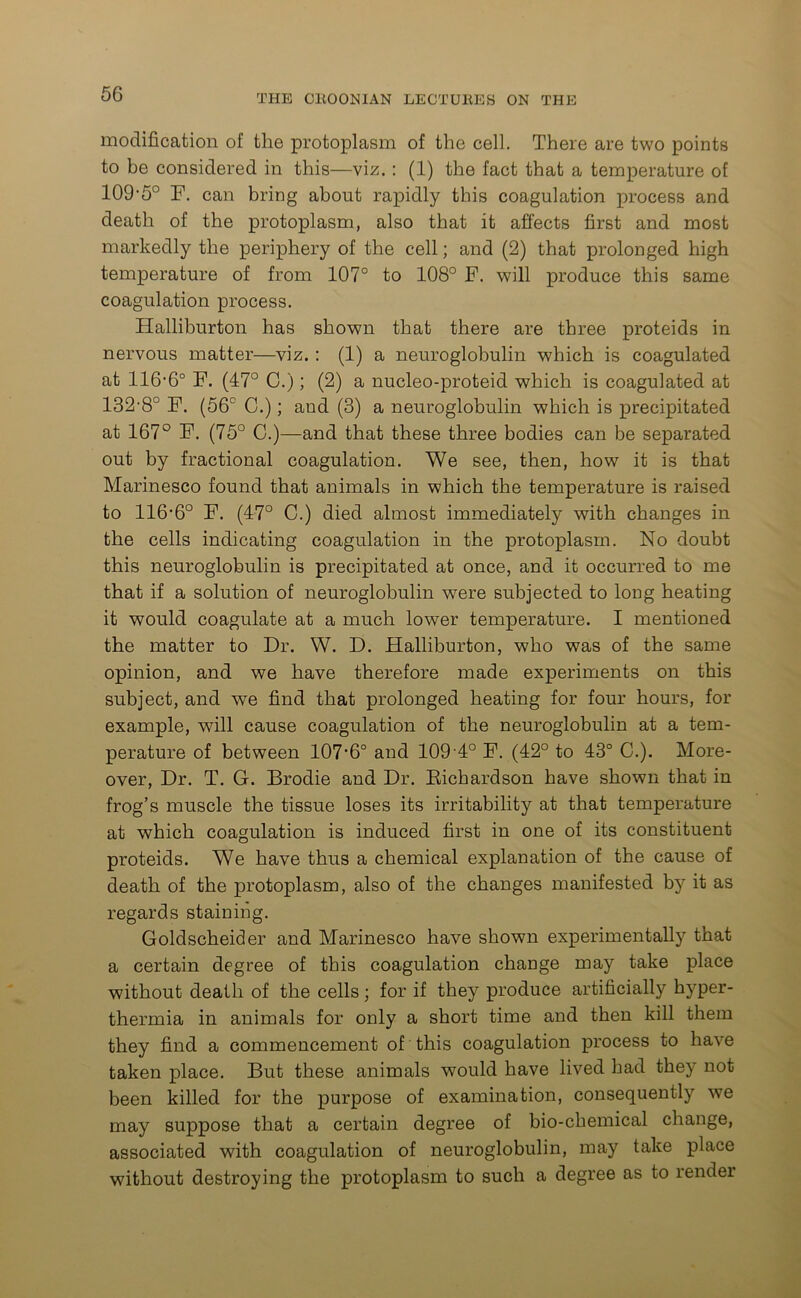 modification of the protoplasm of the cell. There are two points to be considered in this—viz.: (1) the fact that a temperature of 109-5° F. can bring about rapidly this coagulation process and death of the protoplasm, also that it affects first and most markedly the periphery of the cell; and (2) that prolonged high temperature of from 107° to 108° F. will produce this same coagulation process. Halliburton has shown that there are three proteids in nervous matter—viz. : (1) a neuroglobulin which is coagulated at 116-6° F. (47° 0.); (2) a nucleo-proteid which is coagulated at 132-8° F. (56° C.); and (3) a neuroglobulin which is precipitated at 167° F. (75° C.)—and that these three bodies can be separated out by fractional coagulation. We see, then, how it is that Marinesco found that animals in which the temperature is raised to 116-6° F. (47° C.) died almost immediately with changes in the cells indicating coagulation in the protoplasm. No doubt this neuroglobulin is precipitated at once, and it occurred to me that if a solution of neuroglobulin were subjected to long heating it would coagulate at a much lower temperature. I mentioned the matter to Dr. W. D. Halliburton, who was of the same opinion, and we have therefore made experiments on this subject, and we find that prolonged heating for four hours, for example, will cause coagulation of the neuroglobulin at a tem- perature of between 107-6° and 109 4° F. (42° to 43° C.). More- over, Dr. T. G. Brodie and Dr. Bichardson have shown that in frog’s muscle the tissue loses its irritability at that temperature at which coagulation is induced first in one of its constituent proteids. We have thus a chemical explanation of the cause of death of the protoplasm, also of the changes manifested by it as regards staining. Goldscheider and Marinesco have shown experimentally that a certain degree of this coagulation change may take place without death of the cells; for if they produce artificially hyper- thermia in animals for only a short time and then kill them they find a commencement of this coagulation process to have taken place. But these animals would have lived had they not been killed for the purpose of examination, consequently we may suppose that a certain degree of bio-chemical change, associated with coagulation of neuroglobulin, may take place without destroying the protoplasm to such a degree as to render