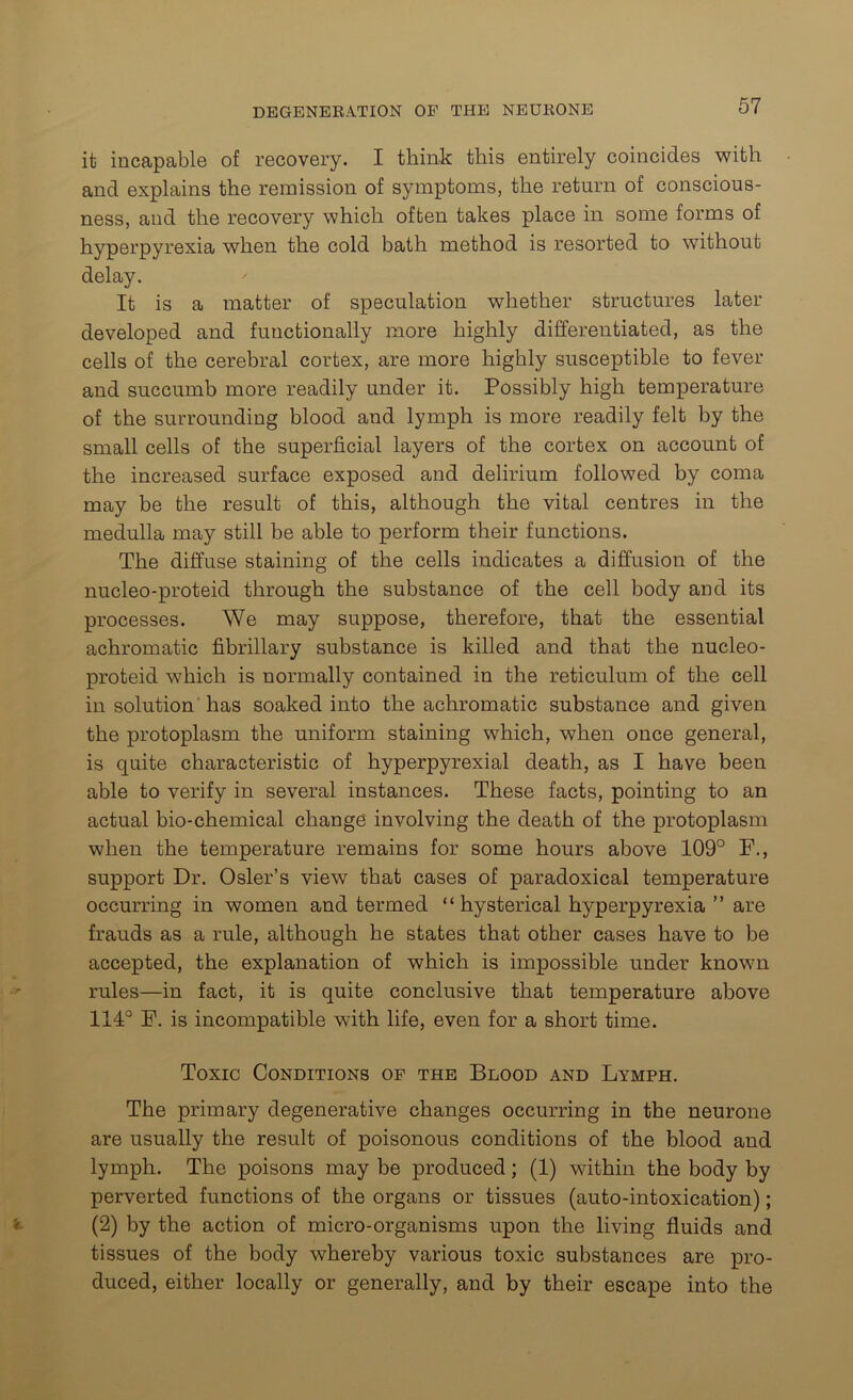 it incapable of recovery. I think this entirely coincides with and explains the remission of symptoms, the return of conscious- ness, and the recovery which often takes place in some forms of hyperpyrexia when the cold bath method is resorted to without delay. It is a matter of speculation whether structures later developed and functionally more highly differentiated, as the cells of the cerebral cortex, are more highly susceptible to fever and succumb more readily under it. Possibly high temperature of the surrounding blood and lymph is more readily felt by the small cells of the superficial layers of the cortex on account of the increased surface exposed and delirium followed by coma may be the result of this, although the vital centres in the medulla may still be able to perform their functions. The diffuse staining of the cells indicates a diffusion of the nucleo-proteid through the substance of the cell body and its processes. We may suppose, therefore, that the essential achromatic fibrillary substance is killed and that the nucleo- proteid which is normally contained in the reticulum of the cell in solution has soaked into the achromatic substance and given the protoplasm the uniform staining which, when once general, is quite characteristic of hyperpyrexial death, as I have been able to verify in several instances. These facts, pointing to an actual bio-chemical change involving the death of the protoplasm when the temperature remains for some hours above 109° F., support Dr. Osier’s view that cases of paradoxical temperature occurring in women and termed “hysterical hyperpyrexia ” are frauds as a rule, although he states that other cases have to be accepted, the explanation of which is impossible under known rules—in fact, it is quite conclusive that temperature above 114° F. is incompatible with life, even for a short time. Toxic Conditions of the Blood and Lymph. The primary degenerative changes occurring in the neurone are usually the result of poisonous conditions of the blood and lymph. The poisons may be produced; (1) within the body by perverted functions of the organs or tissues (auto-intoxication); (2) by the action of micro-organisms upon the living fluids and tissues of the body whereby various toxic substances are pro- duced, either locally or generally, and by their escape into the