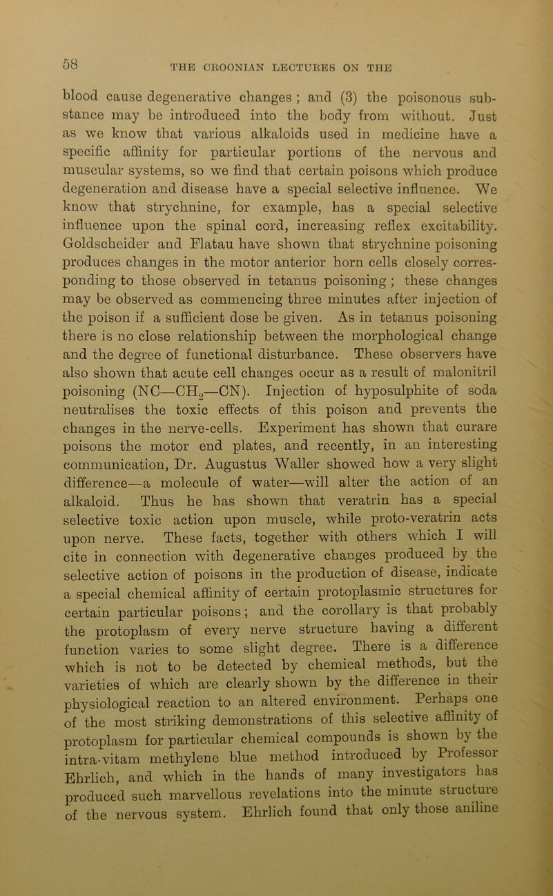 blood cause degenerative changes ; and (3) the poisonous sub- stance may be introduced into the body from without. Just as we know that various alkaloids used in medicine have a specific affinity for particular portions of the nervous and muscular systems, so we find that certain poisons which produce degeneration and disease have a special selective influence. We know that strychnine, for example, has a special selective influence upon the spinal cord, increasing reflex excitability. Goldscheider and Flatau have shown that strychnine poisoning produces changes in the motor anterior horn cells closely corres- ponding to those observed in tetanus poisoning ; these changes may be observed as commencing three minutes after injection of the poison if a sufficient dose be given. As in tetanus poisoning there is no close relationship between the morphological change and the degree of functional disturbance. These observers have also shown that acute cell changes occur as a result of malonitril poisoning (NC—CH2—CN). Injection of hyposulphite of soda neutralises the toxic effects of this poison and prevents the changes in the nerve-cells. Experiment has shown that curare poisons the motor end plates, and recently, in an interesting communication, Dr. Augustus Waller showed how a very slight difference—a molecule of water—will alter the action of an alkaloid. Thus he has shown that veratrin has a special selective toxic action upon muscle, while proto-veratrin acts upon nerve. These facts, together with others which I will cite in connection with degenerative changes produced by the selective action of poisons in the production of disease, indicate a special chemical affinity of certain protoplasmic structures for certain particular poisons; and the corollary is that probably the protoplasm of every nerve structure having a different function varies to some slight degree. There is a difference which is not to be detected by chemical methods, but the varieties of which are clearly shown by the difference in their physiological reaction to an altered environment. Perhaps one of the most striking demonstrations of this selective affinity of protoplasm for particular chemical compounds is shovn b) the intra-vitam methylene blue method introduced by Piofessoi Ehrlich, and which in the hands of many investigators has produced such marvellous revelations into the minute structuie of the nervous system. Ehrlich found that only those aniline