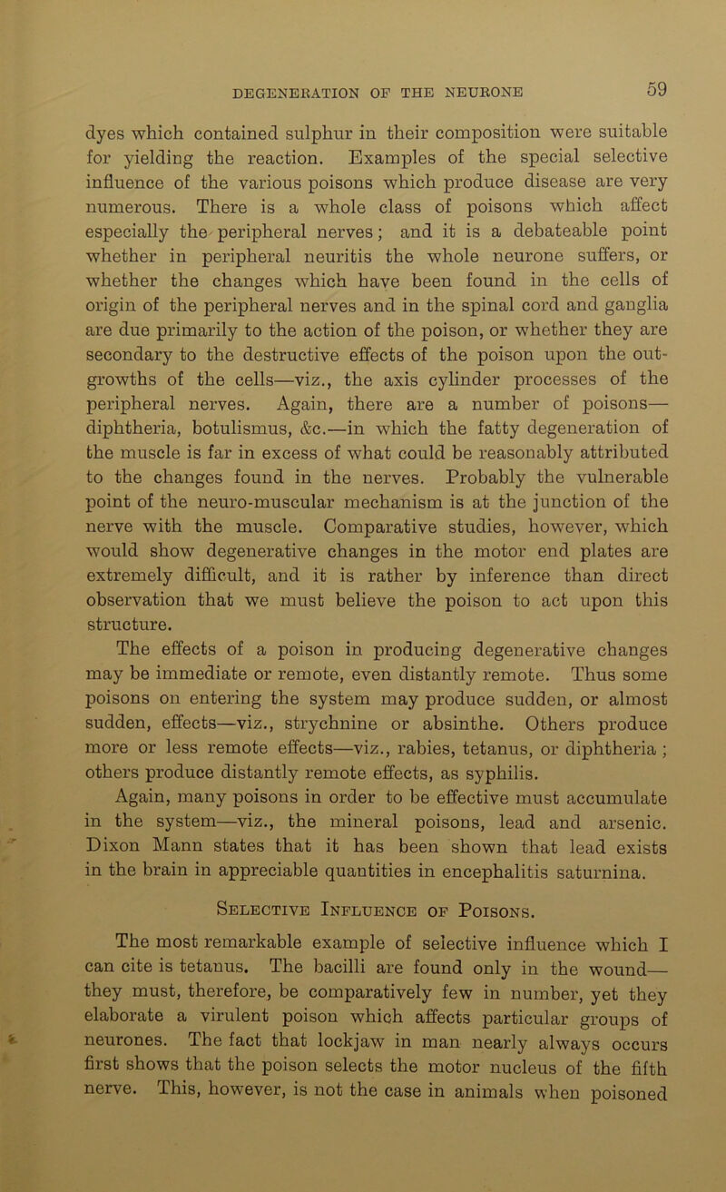 dyes which contained sulphur in their composition were suitable for yielding the reaction. Examples of the special selective influence of the various poisons which produce disease are very numerous. There is a whole class of poisons which affect especially the- peripheral nerves; and it is a debateable point whether in peripheral neuritis the whole neurone suffers, or whether the changes which have been found in the cells of origin of the peripheral nerves and in the spinal cord and ganglia are due primarily to the action of the poison, or whether they are secondary to the destructive effects of the poison upon the out- growths of the cells—viz., the axis cylinder processes of the peripheral nerves. Again, there are a number of poisons— diphtheria, botulismus, &c.—in which the fatty degeneration of the muscle is far in excess of what could be reasonably attributed to the changes found in the nerves. Probably the vulnerable point of the neuro-muscular mechanism is at the junction of the nerve with the muscle. Comparative studies, however, which would show degenerative changes in the motor end plates are extremely difficult, and it is rather by inference than direct observation that we must believe the poison to act upon this structure. The effects of a poison in producing degenerative changes may be immediate or remote, even distantly remote. Thus some poisons on entering the system may produce sudden, or almost sudden, effects—viz., strychnine or absinthe. Others produce more or less remote effects—viz., rabies, tetanus, or diphtheria ; others produce distantly remote effects, as syphilis. Again, many poisons in order to be effective must accumulate in the system—viz., the mineral poisons, lead and arsenic. Dixon Mann states that it has been shown that lead exists in the brain in appreciable quantities in encephalitis saturnina. Selective Influence of Poisons. The most remarkable example of selective influence which I can cite is tetanus. The bacilli are found only in the wound— they must, therefore, be comparatively few in number, yet they elaborate a virulent poison which affects particular groups of neurones. The fact that lockjaw in man nearly always occurs first shows that the poison selects the motor nucleus of the fifth nerve. This, however, is not the case in animals when poisoned