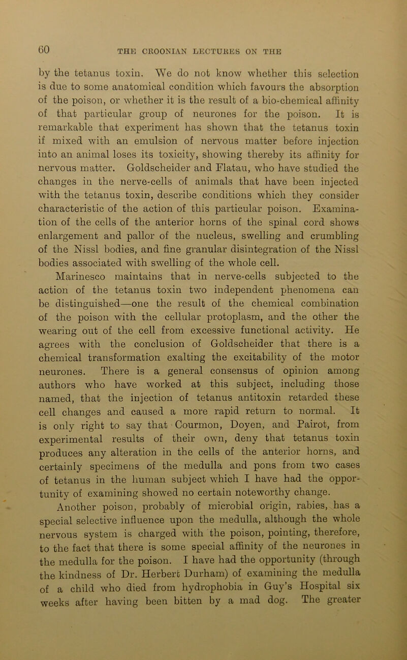 by the tetanus toxin. We do not know whether this selection is due to some anatomical condition which favours the absorption of the poison, or whether it is the result of a bio-chemical affinity of that particular group of neurones for the poison. It is remarkable that experiment has shown that the tetanus toxin if mixed with an emulsion of nervous matter before injection into an animal loses its toxicity, showing thereby its affinity for nervous matter. Goldscheider and Flatau, who have studied the changes in the nerve-cells of animals that have been injected with the tetanus toxin, describe conditions which they consider characteristic of the action of this particular poison. Examina- tion of the cells of the anterior horns of the spinal cord shows enlargement and pallor of the nucleus, swelling and crumbling of the Nissl bodies, and fine granular disintegration of the Nissl bodies associated with swelling of the whole cell. Marinesco maintains that in nerve-cells subjected to the action of the tetanus toxin two independent phenomena can be distinguished—one the result of the chemical combination of the poison with the cellular protoplasm, and the other the wearing out of the cell from excessive functional activity. He agrees with the conclusion of Goldscheider that there is a chemical transformation exalting the excitability of the motor neurones. There is a general consensus of opinion among authors who have worked at this subject, including those named, that the injection of tetanus antitoxin retarded these cell changes and caused a more rapid return to normal. It is only right to say that Courmon, Doyen, and Pairot, from experimental results of their own, deny that tetanus toxin produces any alteration in the cells of the anterior horns, and certainly specimens of the medulla and pons from two cases of tetanus in the human subject which I have had the oppor- tunity of examining showed no certain noteworthy change. Another poison, probably of microbial origin, rabies, has a special selective influence upon the medulla, although the whole nervous system is charged with the poison, pointing, therefore, to the fact that there is some special affinity of the neurones in the medulla for the poison. I have had the opportunity (through the kindness of Dr. Herbert Durham) of examining the medulla of a child who died from hydrophobia in Guy’s Hospital six weeks after having been bitten by a mad dog. The greater