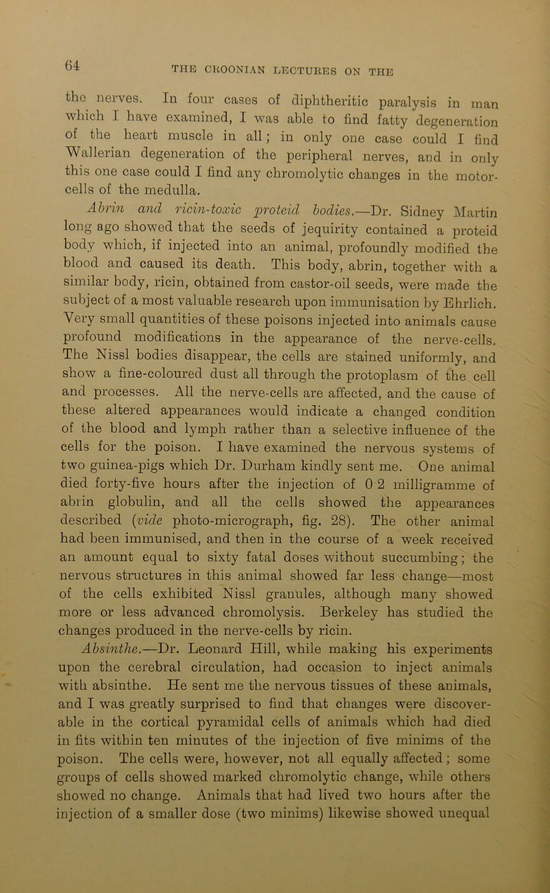 tho neives. Ill four cases of diphtheritic paralysis in man which I have examined, I was able to find fatty degeneration of the heart muscle in all; in only one case could I find Wallerian degeneration of the peripheral nerves, and in only this one case could I find any chromolytic changes in the motor- cells of the medulla. Abrin and ricin-toxic proteid bodies.—Dr. Sidney Martin long ago showed that the seeds of jequirity contained a proteid body which, if injected into an animal, profoundly modified the blood and caused its death. This body, abrin, together with a similar body, ricin, obtained from castor-oil seeds, were made the subject of a most valuable research upon immunisation by Ehrlich. Very small quantities of these poisons injected into animals cause profound modifications in the appearance of the nerve-cells. The Nissl bodies disappear, the cells are stained uniformly, and show a fine-coloured dust all through the protoplasm of the cell and processes. All the nerve-cells are affected, and the cause of these altered appearances would indicate a changed condition of the blood and lymph rather than a selective influence of the cells for the poison. I have examined the nervous systems of two guinea-pigs which Dr. Durham kindly sent me. One animal died forty-five hours after the injection of 0 2 milligramme of abrin globulin, and all the cells showed the appearances described (vide photo-micrograph, fig. 28). The other animal had been immunised, and then in the course of a week received an amount equal to sixty fatal doses without succumbing; the nervous structures in this animal showed far less change—most of the cells exhibited Nissl granules, although many showed more or less advanced chromolysis. Berkeley has studied the changes produced in the nerve-cells by ricin. Absinthe.—Dr. Leonard Hill, while making his experiments upon the cerebral circulation, had occasion to inject animals with absinthe. He sent me the nervous tissues of these animals, and I was greatly surprised to find that changes were discover- able in the cortical pyramidal cells of animals which had died in fits within ten minutes of the injection of five minims of the poison. The cells were, however, not all equally affected; some groups of cells showed marked chromolytic change, while others showed no change. Animals that had lived two hours after the injection of a smaller dose (two minims) likewise showed unequal