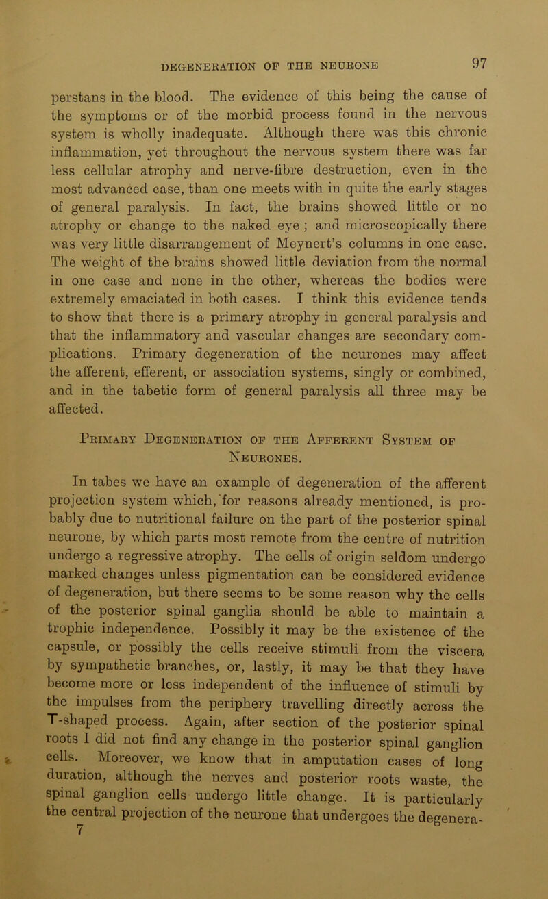 perstans in the blood. The evidence of this being the cause of the symptoms or of the morbid process found in the nervous system is wholly inadequate. Although there was this chronic inflammation, yet throughout the nervous system there was far less cellular atrophy and nerve-fibre destruction, even in the most advanced case, than one meets with in quite the early stages of general paralysis. In fact, the brains showed little or no atrophy or change to the naked eye ; and microscopically there was very little disarrangement of Meynert’s columns in one case. The weight of the brains showed little deviation from the normal in one case and none in the other, whereas the bodies were extremely emaciated in both cases. I think this evidence tends to show that there is a primary atrophy in general paralysis and that the inflammatory and vascular changes are secondary com- plications. Primary degeneration of the neurones may affect the afferent, efferent, or association systems, singly or combined, and in the tabetic form of general paralysis all three may be affected. Primary Degeneration op the Afferent System of Neurones. In tabes we have an example of degeneration of the afferent projection system which,'for reasons already mentioned, is pro- bably due to nutritional failure on the part of the posterior spinal neurone, by which parts most remote from the centre of nutrition undergo a regressive atrophy. The cells of origin seldom undergo marked changes unless pigmentation can be considered evidence of degeneration, but there seems to be some reason why the cells of the posterior spinal ganglia should be able to maintain a trophic independence. Possibly it may be the existence of the capsule, or possibly the cells receive stimuli from the viscera by sympathetic branches, or, lastly, it may be that they have become more or less independent of the influence of stimuli by the impulses from the periphery travelling directly across the T-shaped process. Again, after section of the posterior spinal roots I did not find any change in the posterior spinal ganglion cells. Moreover, we know that in amputation cases of long duration, although the nerves and posterior roots waste, the spinal ganglion cells undergo little change. It is particularly the central projection of the neurone that undergoes the degenera-